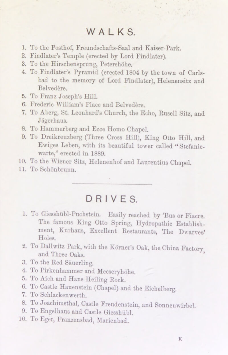WALKS. 1. To the Posthof, Freundschafts-Saal and Kaiser-Park. 2. Findlater’s Temple (erected by Lord Findlater). 3. To the Hirschensprung, Petershohe. 4. To Findlater’s Pyramid (erected 1804 by the town of Carls- bad to the memory of Lord Findlater), Helenensitz and Belvedere. 5. To Franz Joseph’s Hill. 6. Frederic William’s Place and Belvedere. 7. To Aberg, St. Leonhard’s Church, the Echo, Rusell Sitz, and Jiigerhaus. 8. To Hammerberg and Ecce Homo Chapel. 9. To Dreikreuzberg (Three Cross Hill), King Otto Hill, and Ewiges Leben, with its beautiful tower called “Stefanie- warte,” erected in 1889. 10. To the Wiener Sitz, llelenenhof and Laurentius Chapel. 11. To Schonbrunn. DRIVES. 1. To Giesshubl-Puchstein. Easily reached by ’Bus or Fiacre. The famous King Otto Spring, Hydropathic Establish- ment, Kurhaus, Excellent Restaurants, The Dwarves’ Holes. 2. To Dallwitz Park, with the Kbrner’s Oak, the China Factorv and Three Oaks. ' ’ 3. To the Red Siiuerling. 4. To Pirkenharnmer and Mecseryhbhe. 5. To Aich and Hans Heiling Rock. 6. To Castle Hauenstein (Chapel) and the Eichelberg. 7. To Schlackenwerth. 8. To Joachimsthal, Castle Freudenstein, and Sonneuwirbel. 9. To Engelhaus and Castle Giesshiibl. 10. lo Eger, Franzensbad, Marienbad. K