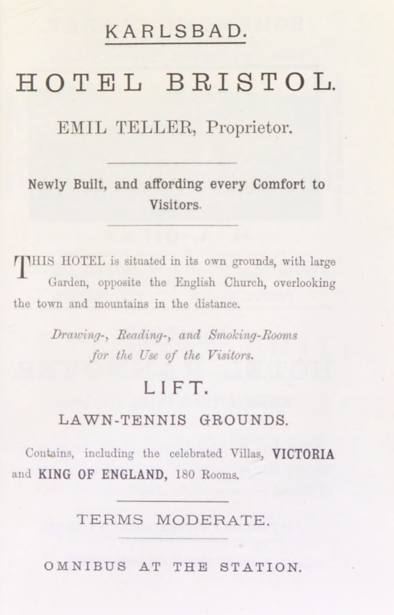 KARLSBAD. HOTEL BRISTOL. EMIL TELLER, Proprietor. Newly Built, and affording every Comfort to Visitors. rruns HOTEL is situated in its own grounds, with largo Garden, opposite the English Church, overlooking the town and mountains in the distance. Drawing-, Reading-, and Smoking-Rooms for the Use of the Visitors. LIFT. LAWN-TENNIS GROUNDS. Contains, including the celebrated Villas, VICTORIA and KING OF ENGLAND, 180 Rooms. TERMS MODERATE. OMNIBUS AT THE STATION.
