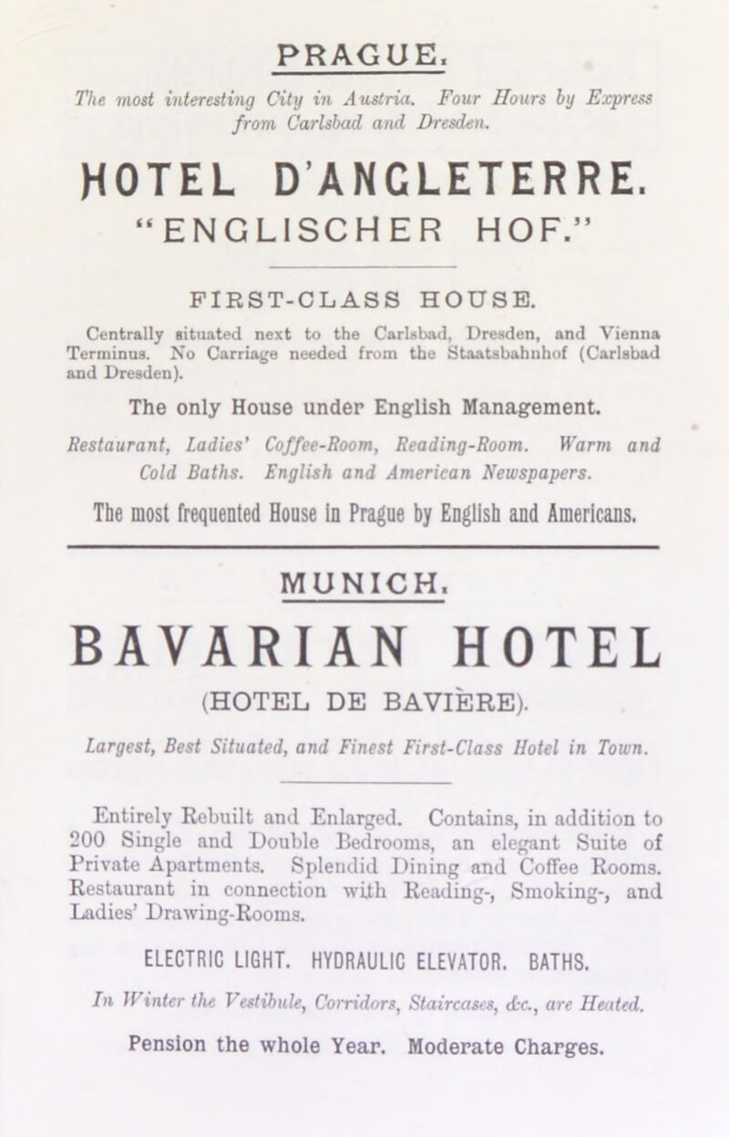 PRAGUE. The most interesting City in Austria. Four Hours by Express from Carlsbad and Dresden. HOTEL D’ANGLETERRE. “ENGLISCHER HOF.” FIRST-CLASS HOUSE. Centrally situated next to the Carlsbad, Dresden, and Vienna Terminus. No Carriage needed from the Staatsbahnhof (Carlsbad and Dresden). The only House under English Management. Restaurant, Ladies’ Coffee-Room, Reading-Room. Warm and Cold Baths. English and American Newspapers. The most frequented House in Prague by English and Americans. MUNICH. BAVARIAN HOTEL (HOTEL DE BAVIERE). Largest, Best Situated, and Finest First-Class Hotel in Town. Entirely Rebuilt and Enlarged. Contains, in addition to 200 Single and Double Bedrooms, an elegant Suite of Private Apartments. Splendid Dining and Coffee Rooms. Restaurant in connection with Reading-, Smoking-, and Ladies’ Drawing-Rooms. ELECTRIC LIGHT. HYDRAULIC ELEVATOR. BATHS. In Winter the Vestibule, Corridors, Staircases, <L-c., are Heated. Pension the whole Year. Moderate Charges.