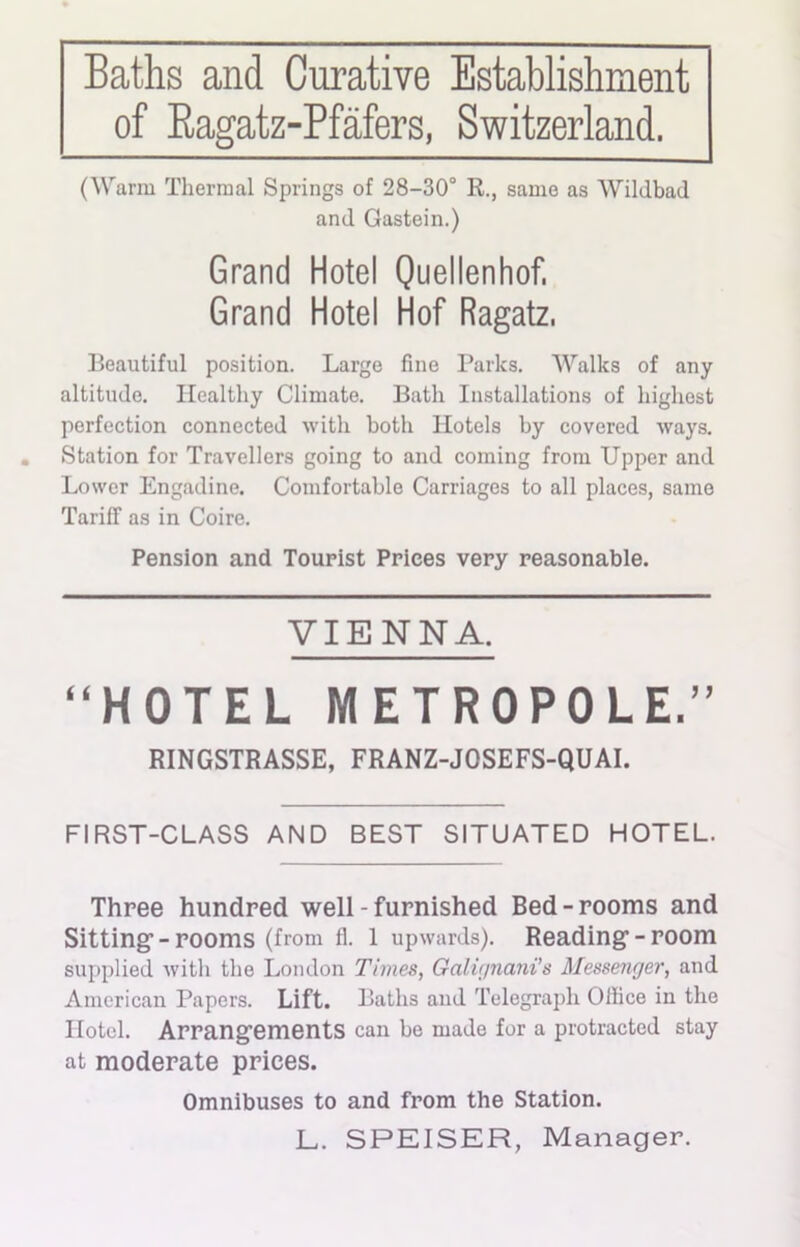 Baths and Curative Establishment of Ragatz-Pfafers, Switzerland. (Warm Thermal Springs of 28-30° R., same as Wildbad and Gastein.) Grand Hotel Quellenhof, Grand Hotel Hof Ragatz, Beautiful position. Large fine Parks. Walks of any altitude. Healthy Climate. Bath Installations of highest perfection connected with both Hotels by covered ways. Station for Travellers going to and coming from Upper and Lower Engadine. Comfortable Carriages to all places, same Tariff as in Coire. Pension and Tourist Prices very reasonable. VIENNA. “HOTEL M ETR0P0LE.” RINGSTRASSE, FRANZ-JOSEFS-QUAI. FIRST-CLASS AND BEST SITUATED HOTEL. Three hundred well - furnished Bed-rooms and Sitting1-rooms (from 11. 1 upwards). Reading1 - room supplied with the London Times, Galir/nani’s Messenger, and American Papers. Lift. Baths and Telegraph Office in the Hotel. Arrangements can be made for a protracted stay at moderate prices. Omnibuses to and from the Station. L. SPEISER, Manager.