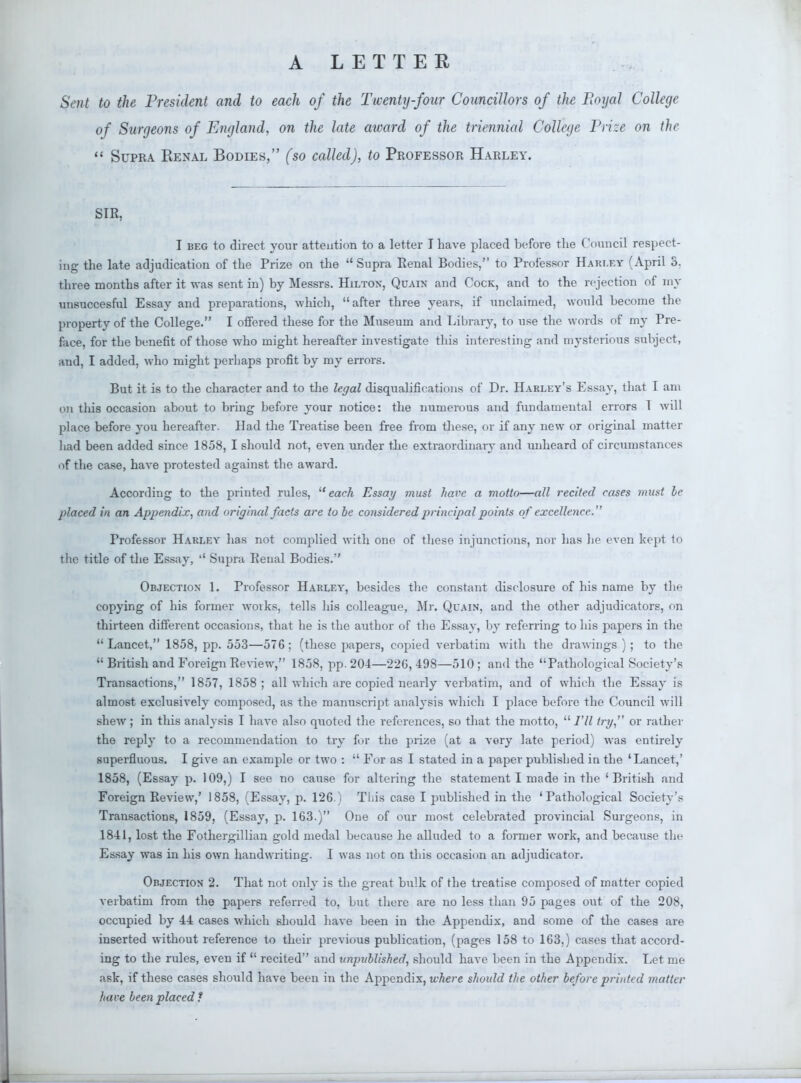 A LETTER Sept to the President and to each of the Twenty-four Councillors of the Royal College of Surgeons of England, on the late aivard of the triennial College Prize on the  Supra Renal Bodies, (so called), to Professor Harley. SIR, I beg to direct your attention to a letter I have placed before the Council respect- ing the late adjudication of the Prize on the  Supra Renal Bodies, to Professor Harley (April S. three months after it was sent in) by Messrs. Hiltox, Quain and Cock, and to the rejection of my unsuccesful Essay and preparations, which, after three years, if unclaimed, would become the property of the College. I offered these for the Museum and Library, to use the words of my Pre- face, for the benefit of those who might hereafter investigate this interesting and mysterious subject, and, I added, who might perhaps profit by my errors. But it is to the character and to the legal disqualifications of Dr. Harley's Essay, that I am on tins occasion about to bring before your notice: the numerous and fundamental errors 1 will place before you hereafter. Had the Treatise been free from these, or if any new or original matter had been added since 1858, I should not, even under the extraordinary and unheard of circumstances of the case, have protested against the award. According to the printed rules, each Essay must have a motto—all recited cases must le placed in an Appendix, and original facts are to be considered principal points of excellence. Professor Harley has not complied with one of these injunctions, nor has he even kept to the title of the Essay, '' Supra Penal Bodies. Objection- I. Professor Harley, besides the constant disclosure of his name by the copying of his former woiks, tells his colleague, Mr. Quain, and the other adjudicators, on thirteen different occasions, that he is the author of the Essay, by referring to his papers in the  Lancet, 1858, pp. 553—576: (these papers, copied verbatim with the drawings ) ; to the  British and Foreign Review, 1858, pp. 204—220, 498—510 ; and the Pathological Society's Transactions, 1857, 1858; all which are copied nearly verbatim, and of which the Essay is almost exclusively composed, as the manuscript analysis which I place before the Council will shew ; in this analysis I have also quoted the references, so that the motto,  I'll try, or rather the reply to a recommendation to try for the prize (at a vory late period) was entirely superfluous. I give an example or two :  For as I stated in a paper published in the 'Lancet,' 1858, (Essay p. 109,) I see no cause for altering the statement I made in the 'British and Foreign Review,' 1858, (Essay, p. 126.) Tliis case I published in the 'Pathological Society's Transactions, 1859, (Essay, p. 163.) One of our most celebrated provincial Surgeons, in 1841, lost the Fothergillian gold medal because he alluded to a former work, and because tin- Essay was in his own handwriting. I was not on this occasion an adjudicator. Objection 2. That not only is the great bulk of the treatise composed of matter copied verbatim from the papers referred to, but there are no less than 95 pages out of the 208, occupied by 44 cases which should have been in the Appendix, and some of the cases are inserted without reference to their previous publication, (pages 158 to 163,) cases that accord- ing to the rules, even if  recited and unpublished, should have been in the Appendix. Let me ask, if these cases should have been in the Appendix, where should the other before printed matter have been placed ?