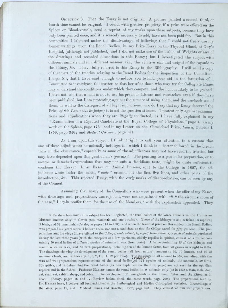 Objection 3. That the Essay is not original. A picture painted a second, third, or fourth time cannot be original. T could, with greater propriety, if a prize were offered on the Spleen or Blood-vessels, send a reprint of my works upon these subjects, because they have only been printed once, and it is scarcely necessary to add, have not been paid for. But in this competition I laboured under the disadvantage of believing that I could not freely use my former writings, upon the Renal Bodies, in my Prize Essay on the Thyroid Gland, at Guv's Hospital, (although not published,) and I did not make use of the Table of Weights or any of the drawings and recorded dissections in this Essay; but I investigated the subject with different animals and in a different manner, viz., the relative size and weight of the capsule to the kidney, &c. I have fully referred to this Essay in the Bibliographv. I will send a copv of that part of the treatise relating to the Renal Bodies for the inspection of the Committee. I hope, Sir, that I have said enough to induce you to lend your aid in the formation of a Committee to investigate this matter, so that hereafter those who ma}- try for Collegiate Prizes may understand the conditions under which they compete, and the honour likely to be gained! 1 have not said that a man is not to use his previous labours and researches, even if they have been published, but I am protesting against the manner of using them, and the wholesale use of them, as well as the disregard of all legal injunctions; nor do I say that my Essay deserved the Prize, of this I am not to be judge ; it is not the question at issue. I protest only against examina - tions and adjudications when they are illegally conducted, as I have fully explained in my  Examination of a Rejected Candidate at the Royal College of Physicians, page 4; -in my work on the Spleen, page 175; and in my Letter on the Carmichael Prize, Lancet, October ] 1859, page 346; and Medical Circular, page 151. As I am upon this subject, I think it right to call your attention to a custom that one of these adjudicators occasionally indulges in, which I think is  better followed in the breach than in the observance, especially as some of the adjudicators may not have read the treatise, but may have depended upon this gentleman's ipse dixit. The pointing to a particular preparation, or to nlottos, or detached expressions that may not suit a fastidious taste, might be quite sufficient to condemn the Essay! In an Essay on Animal Poisons, sent to the College in 1857, the ad- judicator wrote under the motto, tlwide, crossed out the first five lines, and other parts of the introduction, &c. This rejected Essay, with the early marks of disapprobation, can be seen by any of the Council. Assuming that many of the Councillors who were present when the offer of my Essav. with drawings and preparations, was rejected, were not acquainted with all  the circumstances of the ease, I again proffer them for the use of the Members,* with the exidanation appended. They * To shew how much this suhject has been neglected, the renal bodies of the lower animals in the Hunterian Museum amount only to eleven (ten mammdls and one tortoise). Those of the kidneys to 55 ; 6 fishes J 6 reptiles; :> birds, and 39 mammals, (Catalogue pages 115 to 128); and when the triennial prize on this subject, the Penal Podies. was proposed six years since, I believe there was not a candidate, so tluit the Colletjc toned its fifty guineas. The pre- parations and drawings I have offered to the College, made entirely by myself, from animals, or parts of animals purchased during the last three years (with the exception of a few specimens, chiefly reptiles in spirits), consist of a frame con- taining 50 renal bodies of different species of animals in wax (from casts). A frame containing 25 of the kidneys and renal bodies in wax, and 50 wet preparations, including ten of the human fetus, from '28 grains in weight to 6 lb*. The drawings showing the development of the renal bodies (all from nature^, amount to 30, 10 human, and 26 of mammals birds, and reptiles (pp. 1, 6, 7, 10. 11, 12 portfolio). Tl^e^ra^vings in all amount to 3G5, including, with the wax and wet preparations, representations of the renal bodies^of 224 species of animals, 115 mammals, 59 birds. ;!6 reptiles, and 14 fishes; but the renal bodies (as now explained on the title page) are not seen in the ophidian reptiles and in the fishes. Professor Hari.ky names the renal bodies in 9 animals only (as in 1858), man, mole, dog. cat, seal, rat, rabbit, sheep, and cobra. The development of these glands in the human foetus and the Kitten, as in 1858. (Essay, pages 16 and 17, Review before cited, the same words page 209.) The preparations sent by Dr. H.u.r.KY have, I believe, all been exhibited at the Pathological and Medico Chirurgieal Societies. Proceedings of the latter, page 19, and Medical Times and Gazette, 1857, page 641. They consist of four wet preparations,