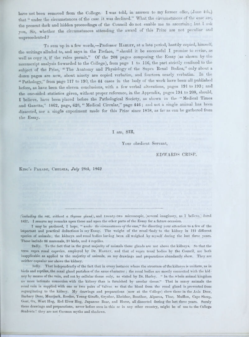 that  under the circumstances of the case it was declined. What the circumstances of the case are, the present dark and hidden proceedings of the Council do not enable me to ascertain ; but I ask you, Sir, whether the circumstances attending the award of this Prize are not peculiar and unprecedented ? To sum up in a few words,—Professor Hari.ey, at a late period, hastily copied, himself, the writings alluded to, and says in the Preface,  .should it be successful I promise to revise, as well as copy it, if the rules permit. Of the 208 pages composing the Essay (as shown by the manuscript analysis forwarded to the College), from page 1 to 116, the part strictly confined to the subject of the Prize,  The Anatomy and Physiology of the Supra Eenal Bodies, only about a dozen pages are new, about ninety are copied verbatim, and fourteen nearly verbatim. In the Pathology, from page 117 to 190, the 44 cases in the lwdy of the work have been all published before, as have been the eleven conclusions, with a few verbal alterations, pages 191 to 193; and the one-sided statistics given, without proper reference, in the Appendix, pages 194 to 208, should, I believe, have been placed before the Pathological Society, as shown in the  Medical Times and Gazette, 1862, page, 628,  Medical Circular, page 446 ; and not a single animal has been dissected, nor a single experiment made for this Prize since 1858, as far as can be gathered from the Essay. I am, SIR, Your obedient Servant, EDWARDS CRTSP. KHre'fl Parade, Chelsea, July 28*A, 1862 including the rat, without a thymus glandj, anil twenty-two microscopic, ^several imaginary, as I believe/ dated 1857. I reserve my remarks upon these and upon the other parts of the Essay for a future occasion. I maybe pardoned, I hope, under the circumstances of the case, fbr directing yonr attention to a few of the important and practical deductions in iny Essay. The weight of the renal'lwdy to the kidney in 121 different species of animals ; the kidneys and renal bodies having l>een all weighed by myself during the last three years. These include 86 mammals, 30 birds, and -4 reptiles. 2ndly. To the fact that in the great majority of animals these glands are not above the kidneys. So that the term supra renal capsules, employed by Dr. Haki.ey, and that of supra renal bodies by the Council, are both inapplicable as applied to the majority of animals, as my drawings and preparations abundantly show. They are neither capsular nor above the kidney. 3rdly. That independently of the fact that in every instance where the structure of the kidneys is uniform, as in birds and reptiles, the renal gland partakes of the same character ; the renal bodies are mostly connected with the kid- ney by means of the vein, and not by cellular tissue only, as stated by Dr. Harlev.  In the whole animal kingdom no more intimate connexion with the kidney than is furnished by areolar tissue. That in many animals the renal vein is supplied with one or two pairs of valves, so that the blood from the renal gland is prevented from regurgitating to the kidney. My drawings and preparations (now at the College) show these in the Axis Deer, Barbary Deer, Muntjack, Koodoo, Young Giraffe, Grysboc, Rheitboc, Bontiboc, Alpacca, Thar, Mufflon, Cape .Sheep, Goat. Ox, Wart Hog, Red River Hog, Japanese Roar, and Horse, all dissected during the last three years. Surely these drawings and preparations, never before seen in this or in any other country, might be of use to the College Students ! they are not German myths and shadows.