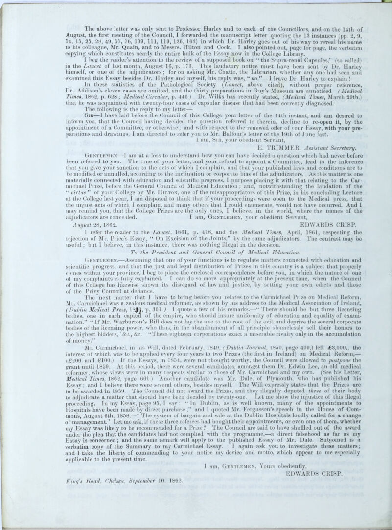 The above letter was only sent to Professor Harley and to each of the Councillors, and on the 14th of August, the first meeting of the Council, I forwarded the manuscript letter quoting the 18 instances (pp 2, 9, 14, 15, 25, 28, 49, 57, 76, 109, 111, 119, 12C, 10-3) in which Dr. Harley goes out of his way to reveal his name to his colleague, Mr. Quain, and to Messrs. Hilton and Cock. I also pointed out, page lor page, the verbatim copying which constitutes nearly the entire bulk of the Essay now in the College Librury. I beg the reader's attention to the review of a supposed book on  the Supra-renal Capsules, (so called i in the Lancet of last month, August 16, }>• 178. This laudatory notice must have been sent by Dr. Harley himself, or one of the adjudicators; for on asking Mr. Chatto, the Librarian, whether any one had seen anil examined this Essay besides Dr. Harley and myself, his reply was, no. 1 leave Dr Harley to explain ! In these statistics of the Pathological Society (Lancet, above cited), without proper reference, Dr. Addison's eleven cases are omitted, and the thirty preparations in Guy's Museum are unnoticed (Medical Times, 18(52, p. 628; Medical Circular, p. 446 ) Dr. Wilis has recently stated, (Medical Times, March 29th,) that he was acquainted with twenty-four cases of capsular disease that had been correctly diagnosed. The following is the reply to my letter— Sik—i have laid before the Council of this College your letter of the 14th instant, and am desired to inform you, that the Council having decided the question referred to therein, decline to re-open it, by the appointment of a Committee, or otherwise; and with respect to the renewed offer of your F.ssav, with your pre- parations and drawings, I am directed to refer you to Mr. Balfour's letter of the HHh of June last. 1 am, !Sih, your obedient Servant, E. TRIM M E H, A tsittant Secretary. Gentlemen—-I am at a loss to understand how you can have decided a question which had never before been referred to you. The tone of your letter, and your refusal to appoint a Committee, lead to the inference that you give your sanction to the acts of which I complain, and that your published laws and conditions are to be modified or annulled, according to the inclination or corporate bias of the adjudicators. As this matter is one materially connected with education and scientific progress. 1 purpose placing it with that relating to the Car- michael Prize, before the General Council of Medical Education ; and, notwithstanding the laudation of the  virtue  of your College by Mr. Hilton, one of the misappropriators of this Prize, in his concluding Lecture at the College last year, 1 am disposed to think that if your proceedings were open to the Medical press, that the unjust acts of which 1 complain, and many others that I could enumerate, would not have occurred. And 1 may remind you, that the College Prizes are the only ones, I believe, in the world, where the names of the adjudicators are concealed. 1 am, Genti.emkn, your obedient Servant, Aug tut 28, 1862. EDWARDS CRISP. I refer the reader to the Lancet, 1861, p. 418, and the Medical Times, April, 1861, respecting the rejection of Mr. Price's Essay,  On Excision of the Joints, by the same adjudicators. The contrast may be useful; but I believe, in this instance, there was nothing illegal in the decision. To the President and General Council of Medical Education. ( ientlemen.—Assuming that one of your functions is to regulate matters connected with education and scientific progress, and that the just and legal distribution of Prizes in this country is a subject that properly comes within your province, 1 beg to place the enclosed correspondence before you, in which the nature of one of my complaints is fully explained. I can do so more appropriately at the present time, when the Council of this College has likewise shown its disregard of law and justice, by setting your own edicts and those of the Privy Council at defiance. The next matter that I have to bring before you lelates to the Carmichael Prize on Medical Reform. Mr. Carmichael was a zealous medical reformer, as shown by his address to the Medical Association of Ireland. (Dublin Medical Press, ISJO, p. 361.) 1 quote a few of his remarks.— There should be but three licensing bodies, one in each capital of the empire, who should insure uniformity of education and equality of exami- nation.  If Mr. Warburton's Hill does not lay the axe to the root of the evil, and deprive the several corporate bodies of the licensing power, who thus, in the abandonment of all principle shamelessly sell their honors to the highest bidders, &c, &c. 'These eighteen corporations exact a miserable rivalry only in the accumulation of money. Mr. Carmichael, in his Will, dated February, 1849, (Dublin Journal, is.>0. page 409.) left £3,000., the interest of which was to he applied every four years to two Prizes (the first in Ireland) on Medical Heform,— i 6200. and £100.) If the Essays, in 1.854, were not thought worthy, the Council were allowed to postpone the grant until 1859. At this period, there were several candidates, amongst them Dr. Edwin Lee, an old medical reformer, whose views were in many respects similar to those of Mr. Carmichael and my own. (See his Letter, Medical Times, ls02, page 661.) Another candidate was Mr. Dale, of Plymouth, who has published his Essay ; and 1 believe there were several others, besides myself. The Will expressly states that the Prizes are to be awarded in 1859. The Council did not award the Prizes, and they illegally deputed three of their body to adjudicate a matter that should have been decided by twenty-one. Let me show the injustice of this illegal proceeding. In my Essay, page 95, I say :  In Dublin, as is well known, many of the appointments to Hospitals have been made by direct purchase; and 1 quoted Mr. Fergusson's speech in the House of Com- mons, August 6th, 1858,— The system of bargain and sale at the Dublin Hospitals loudly called for a change of management. Let me ask, if these three refeiees had bought their appointments, or even one of them, whether my Essay was likely to be recommended for a Prize ? The Council are said to have shuffled out of the award under the plea that the candidates had not complied with the programme,—a direct falsehood as far as my Essay is concerned; and the same remark will apply to the published Essay of Mr. Dale. Subjoined is a verbatim copy of the Summary to my Carmichael Essay. I agaiu ask you to investigate these matters; and I take the liberty of commending to your notice my device and motto, which appear to me especially applicable to the present time. I am, Gentlemen, Yours obediently, EDWARDS CRISP. King's Road, Chelsea, September Hi, 1862.