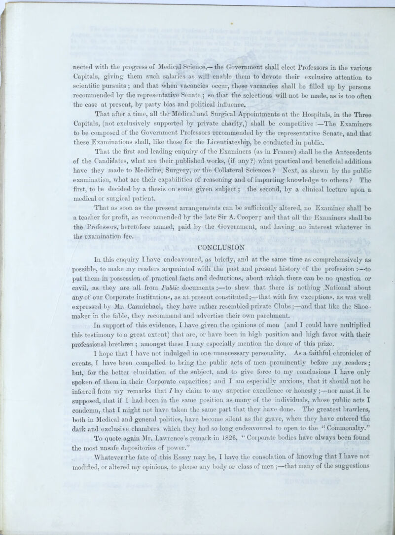 necteil with the progress of Medical Science,—the Government shall elect Professors in the various Capitals, giving them such salaries as will enable them to devote their exclusive attention to scientific pursuits ; and that when vacancies occur, these vacancies shall be filled up by persons recommended by the representative Senate ; so that the selections will not be made, as is too often the case at present, by party bias and political influence. That after a time, all the Medical and Surgical Appointments at the Hospitals, in the Three Capitals, (not exclusively supported by private charity,) shall be competitive :—The Examiners to be composed of the Government Professors recommended by the representative Senate, and that these Examinations shall, like those for the Licentiateship, be conducted in public. That the first and leading enquiry of the Examiners (as in France) shall be the Antecedents of the Candidates, what are their published works, (if any?) what practical and beneficial additions have they made to Medicine, Surgery, or the Collateral Sciences ? Next, as shewn by the public examination, what are their capabilities of reasoning and of imparting knowledge to others? The first, to be decided by a thesis on some given sxibject; the second, by a clinical lecture upon a medical or surgical patient. That as soon as the present arrangements can be sufficiently altered, no Examiner shall be a teacher for profit, as recommended by the late Sir A.Cooper; and that all the Examiners shall be the Professors, heretofore named, paid by the Government, and having no interest whatever in the examination fee. CONCLUSION In this enquiry t have endeavoured, as briefly, and at the same time as comprehensively as possible, to make my readers acquainted with the past and present history of the profession :—to put them in possession of practical facts and deductions, about which there can be no question or cavil, as they are all from Public documents ;—to shew that there is nothing National about any of our Corporate institutions, as at present constituted;—that with few exceptions, as was well expressed by Mr. Carmichael, they have rather resembled private Clubs;—and that like the Shoe- maker in the fable, they recommend and advertise their own j>archment. In support of this evidence, I have given the opinions of men (and I could have multiplied this testimony to a great extent) that are, or have been in high position and high favor with their professional brethren ; amongst these I may especially mention the donor of this prize. I hope that I have not indulged in one unnecessary personality. As a faithful chronicler of events, I have been compelled to bring the public acts of men prominently before my readers; but, for the better elucidation of the sxibjcet, and to give force to my conclusions 1 have out- spoken of them in their Corporate capacities; and I am especially anxious, that it should not be inferred from my remarks that / lay claim to any superior excellence or honesty ;—nor must it be supposed, that if I had been in the same position as many of the individuals, whose public acts I condemn, that I might not have taken the same part that they have done. The greatest brawlers, both in Medical and general politics, have become silent as the grave, when they have entered the dark and exclusive chambers which they had so long endeavoured to open to the  Commonalty. To quote again Mr. Lawrence's remark in 1826,  Corporate bodies have always been found the most unsafe depositories of power. Whateverthe fate of this Essay may be, I have the consolation of knowing that I have not modified, or altered my opinions, to please any body or class of men ;—that many of the suggestions