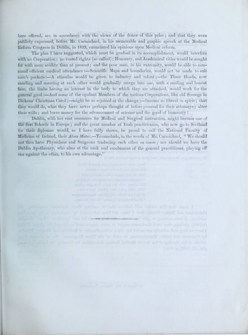 here offered, aie in accordance with the views of the donor of this prize ; and that they were pnblicly expressed, before Mr. Carmichael, in his memorable and graphic speech at the Medical Reform Congress in Dublin, in 1839, enunciated his opinions upon Medical reform. The plan T have suggested, which must be gradual in its accomplishment, would interfere with no Corporation ; no vested rights (so called); Honorary, and Academical titles would be sought for with more avidity than at present; and the poor man, in his extremity, would be able to com- mand efficient medical attendance :—Scientific Maps and houndaries, would not be made to suit men's pockets:—A stimulus would be given to industry and talent;—the Three Heads, now snarling and sneering at each other wotild gradually merge into one, with a smiling and honest face, the limbs having an interest in the body to which they are attached, would work for the general good:—And some of the opulent Members of the various Corporations, like old Scrooge in Dickens' Christmas Carol;—might be so rejoiced at the change ;—become so liberal in spirit; that they would do, what they have never perhaps thought of before ;—send for their attorneys; alter their wills ; and leave money for the advancement of science and the good of humanity ! Dublin, with her vast resources for Medical and Surgical instruction, might become one of the first Schools in Europe ; and the great number of Irish practitioners, who now go to Scotland for their diplomas would, as I have fully shown, be proud to call the National Faculty of Medicine of Ireland, their Alma Mater.—To conclude, in the words of Mr. Caruiichael,  We should not then have Physicians and Surgeons traducing each other en masse; nor should we have the Dublin Apothecary, who aims at the rank and emolument of the general practitioner, playing off one against the other, to his own advantage.