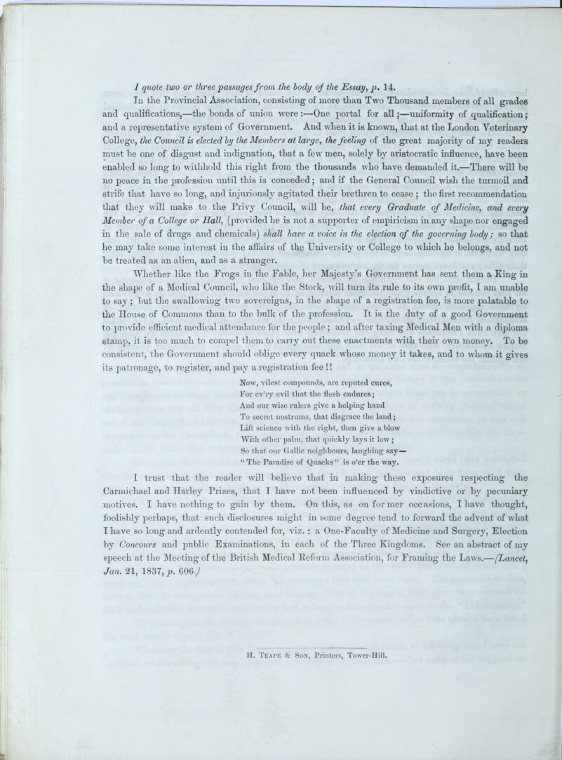 I quote two or three passages from the body of the Essay, p. 14. In the Provincial Association, consisting of more than Two Thousand members of all grades and qualifications,—the bonds of union were :—One portal for all;—uniformity of qualification ; and a representative system of Government. And when it is known, that at the London Veterinary College, the Council is elected by the Members at large, the feeling of the great majority of my readers must be one of disgust and indignation, that a few men, solely by aristocratic influence, have been enabled so long to withhold this right from the thousands who have demanded it.—There will be no peace in the profession until this is conceded; and if the General Council wish the turmoil and strife that have so long, and injuriously agitated their brethren to cease ; the first recommendation that they will make to the Privy Council, will be, that every Graduate of Medicine, and every Member of a College or Hall, (provided he is not a supporter of empiricism in any shape nor engaged in the sale of drugs and chemicals) shall have a voice in the election of the governing body; so that he may take some interest in the affairs of the University or College to which he belongs, and not be treated as an alien, and as a stranger. Whether like the Frogs in the Fable, her Majesty's Government has sent them a King in the shape of a Medical Council, who like the Stork, will turn its rule to its own profit, I am unable to say ; but the swallowing two sovereigns, in the shape of a registration fee, is more palatable to the House of Commons than to the bulk of the profession. It is the duty of a good Government to provide efficient medical attendance for the people ; and after taxing Medical Men with a diploma stamp, it is too much to compel them to carry out these enactments with their own money. To be consistent, the Government should oblige every quack whose money it takes, and to whom it gives its patronage, to register, and pay a registration fee !! Now, vilest compounds, are reputed cures, For ev'ry evil that the flesh endures; And our wise rulers give a helping hand To secret nostrums, that disgrace the land; Lift science with the right, then give a hlow With other palm, that quickly lays it low ; So that our Gallic neighbours, laughing say— The Paradise of Quacks is o'er the way. I trust that the reader will believe that in making these exposures respecting the Carmichael and Harlcy Prizes, that I have not been influenced by vindictive or by pecuniary motives. I have nothing to gain by them. On this, as on former occasions, I have thought, foolishly perhaps, that such disclosures might in some degree tend to forward the advent of what I have so long and ardently contended for, viz. : a One-Faculty of Medicine and Surgery, Election by Concours and public Examinations, in each of the Three Kingdoms. See an abstract of my speech at the Meeting of the British Medical Reform Association, for Framing the Laws.—(Lancet, Jan. 21, 1837, jp. 606.; II. Teape & Sox, Printers, Tower-Hill.