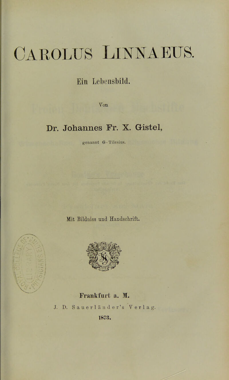 CAROLUS LmNAEüS. Ein Lebensbild. Von Dr. Johannes Fr. X. Gistel, genannt G-Tilesius. Mit Bildniss und Handschrift. J. D. S a u e r 1 ä n d e r' s Verlag. 1873.