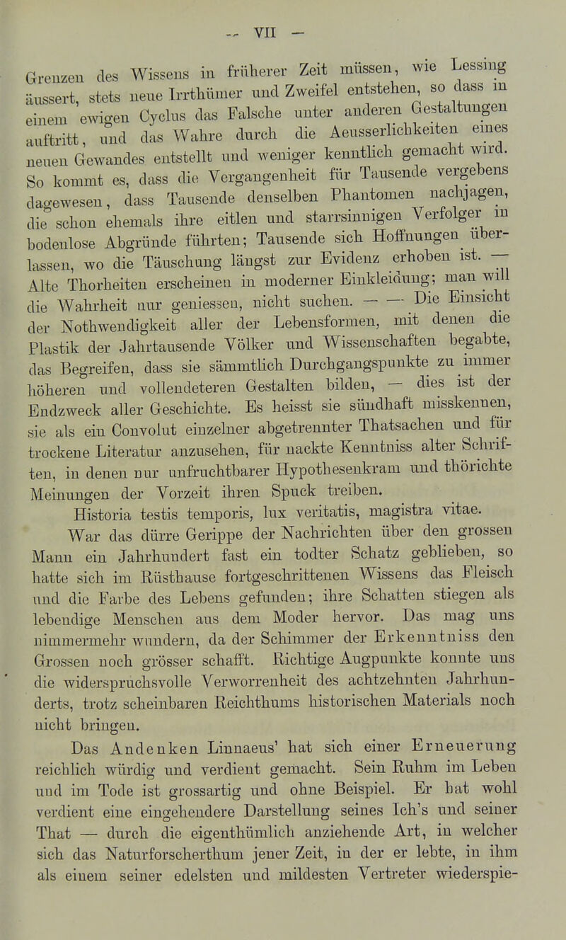 äussert, stets neue Trrthümer und Zweifel entsteheia, so dass in einem ewigen Cyclus das Falsche unter anderen Gestaltungen auftritt, und das Wahre durch die Aeusserlichkeiten emes neuen Gewandes entstellt und weniger kenntlich gemacht wird. So kommt es, dass die Vergangenheit für Tausende vergebens dao-ewesen, dass Tausende denselben Phantomen nachjagen, die schon ehemals ihre eitlen und starrsinnigen Verfolger m bodenlose Abgründe führten; Tausende sich Hoffnungen uber- lassen, wo die Täuschung längst zur Evidenz erhoben ist. — Alte Thorheiten erscheinen in moderner Einkleidung; man will die Wahrheit nur geniessen, nicht suchen. Die Einsicht der Nothwendigkeit aller der Lebensformen, mit denen die Plastik der Jahrtausende Völker und Wissenschaften begabte, das Begreifen, dass sie sämmtlich Durchgangspunkte zu immer höheren und vollendeteren Gestalten bilden, - dies ist der Endzweck aller Geschichte. Es heisst sie sündhaft misskennen, sie als ein Convolut einzelner abgetrennter Thatsachen und für trockene Literatur anzusehen, für nackte Kenntniss alter Schrif- ten, in denen nur unfruchtbarer Hypothesenkram und thörichte Meinungen der Vorzeit ihren Spuck treiben. Historia testis temporis, lux veritatis, magistra vitae. War das dürre Gerippe der Nachrichten über den grossen Mann ein Jahrhuudert fast ein todter Schatz geblieben,^ so hatte sich im Rüsthause fortgeschrittenen Wissens das Fleisch und die Farbe des Lebens gefunden; ihre Schatten stiegen als lebendige Menschen aus dem Moder hervor. Das mag uns nimmermehr wundern, da der Schimmer der Erkeuntniss den Grossen noch grösser schafft. Richtige Augpunkte konnte uns die widerspruchsvolle Verworrenheit des achtzehnten Jahrhun- derts, trotz scheinbaren Reichthums historischen Materials noch nicht bringen. Das Andenken Linnaeus' hat sich einer Erneuerung reichlich würdig und verdient gemacht. Sein Ruhm im Leben und im Tode ist grossartig und ohne Beispiel. Er hat wohl verdient eine eingehendere Darstellung seines Ich's und seiner That — durch die eigenthümlich anziehende Art, in welcher sich das Naturforscherthum jener Zeit, in der er lebte, in ihm als einem seiner edelsten und mildesten Vertreter wiederspie-