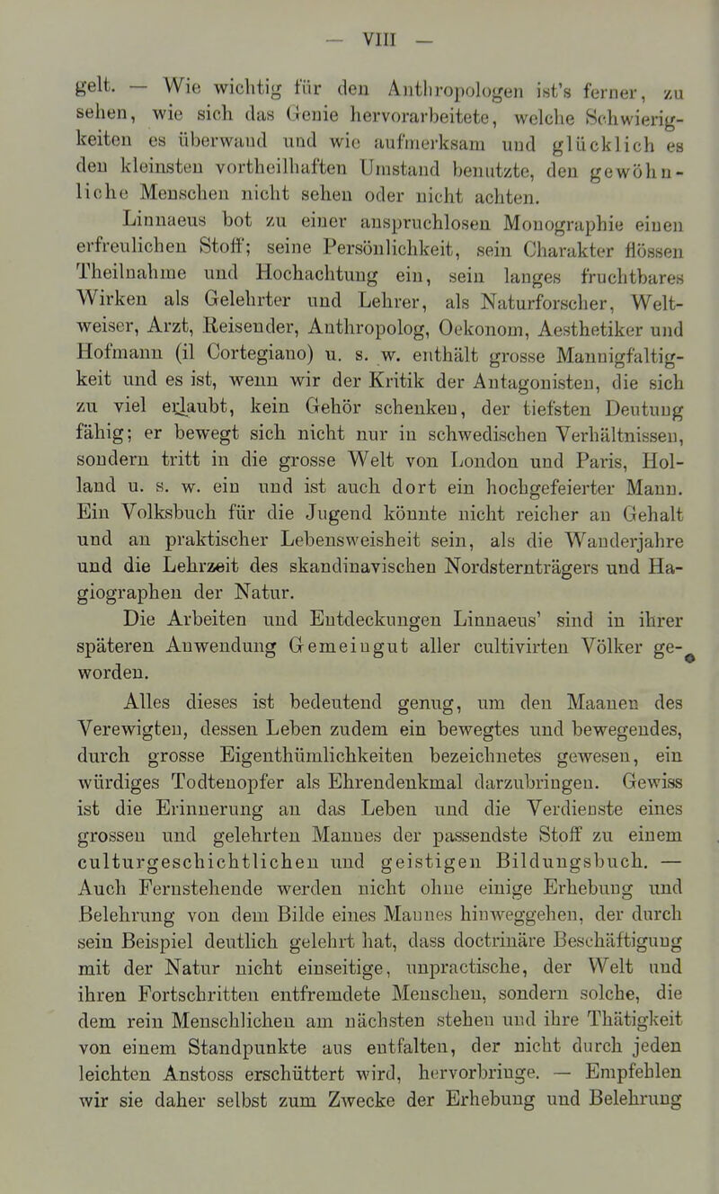 — Vlll — gelt. — Wie wichtig für den Aiitliropologen ii^t's ferner, zu sehen, wie sich das G enie hervorarbeitete, welche Schwierig- keiten es überwand und wie aufmerksam und glücklich es den kleinsten vortheilhaften Umstand benutzte, den gewöhn- liche Menschen nicht sehen oder nicht achten. Linnaeus bot zu einer anspruchloseu Monographie einen erfreulichen Stoö; seine Persönlichkeit, sein Charakter flössen Theilnahnie und Hochachtung ein, sein langes fruchtbares Wirken als Gelehrter und Lehrer, als Naturforscher, Welt- weiser, Arzt, Reisender, Anthropolog, Oekonom, Aesthetiker und Hofmann (il Cortegiano) u. s. w. enthält grosse Mannigfaltig- keit und es ist, wenn wir der Kritik der Antagonisten, die sich zu viel ei^aubt, kein Gehör schenken, der tiefsten Deutung fähig; er bewegt sich nicht nur in schwedischen Verhältnissen, sondern tritt in die grosse Welt von London und Paris, Hol- land u. s. w. ein und ist auch dort ein hochgefeierter Mann. Ein Volksbuch für die Jugend könnte nicht reicher an Gehalt und an praktischer Lebensweisheit sein, als die Wauderjahre und die Lehrzeit des skandinavischen Nordsternträgers und Ha- giographeu der Natur. Die Arbeiten und Entdeckungen Linnaeus' sind in ihrer späteren Anwendung Gemeingut aller cultivirten Völker ge-^ worden. Alles dieses ist bedeutend genug, um den Maanen des Verewigten, dessen Leben zudem ein bewegtes und bewegendes, durch grosse Eigenthümlichkeiten bezeichnetes gewesen, ein würdiges Todtenopfer als Ehrendenkmal darzubringen. Gewiss ist die Erinnerung an das Leben und die Verdienste eines grossen und gelehrten Mannes der passendste Stoff zu einem culturgeschichtlicheu und geistigen Bildungsbuch. — Auch Fernstehende werden nicht ohne einige Erhebung und Belehrung von dem Bilde eines Mannes hinweggehen, der durch sein Beispiel deutlich gelehrt hat, dass doctrinäre Beschäftigung mit der Natur nicht einseitige, unpractische, der Welt und ihren Fortschritten entfremdete Menschen, sondern solche, die dem rein Menschlichen am nächsten stehen und ihre Thätigkeit von einem Standpunkte aus entfalten, der nicht durch jeden leichten Anstoss erschüttert wird, hervorbringe. — Empfehlen wir sie daher selbst zum Zwecke der Erhebung und Belehrung
