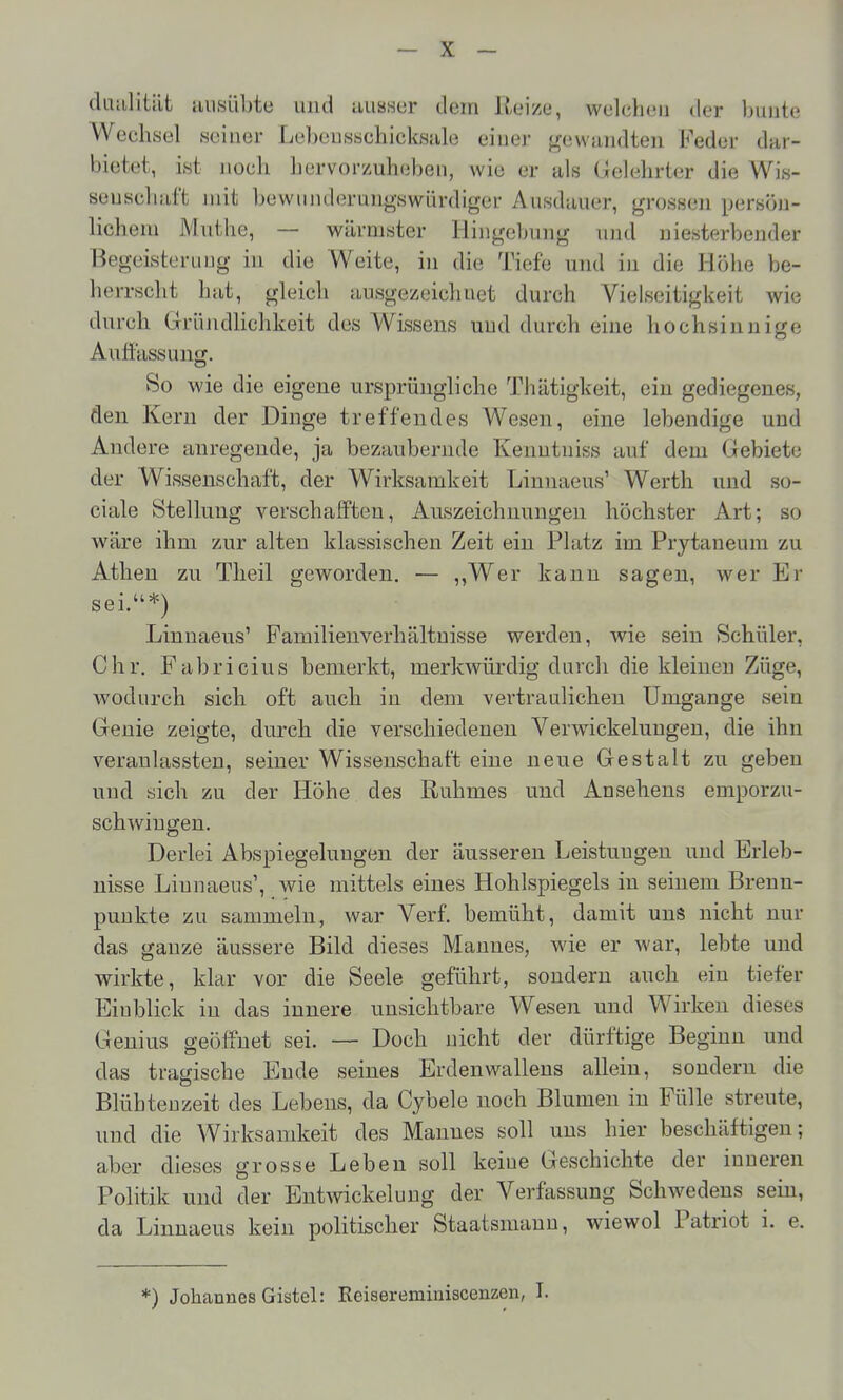 diuilitiit iiiisübte und iiusHer dem ilei/e, welchen der bunte Wechsel seiner Lcbeusschicksiile einer {^ewundten Feder dar- bietet, ist noch hervor/uh(ibeii, wie er als Gelehrter die Wis- seuschitft mit bewmulerung-swürdiger Ausdauer, grossen persön- lichem Muthe, — wärmster Hingebung und niesterbender Begeisterung in die Weite, in die Tiefe und in die Höhe be- herrscht hat, gleich ausgezeichnet durch Vielseitigkeit wie durch Gründlichkeit des Wissens und durch eine hochsiunige Auftassung. So wie die eigene ursprüngliche Thätigkeit, ein gediegenes, den Kern der Dinge treffendes Wesen, eine lebendige und Andere anregende, ja bezaubernde Keuutniss auf dem Gebiete der Wissenschaft, der Wirksamkeit Linnaeus' Werth und so- ciale Stellung verschafften, Auszeichnungen höchster Art; so wäre ihm zur alten klassischen Zeit ein Platz im Prytaneum zu Athen zu Theil geworden. — ,,Wer kann sagen, wer Er sei.*) Linnaeus' Familienverhältnisse werden, wie sein Schüler, Chr. Fabricius bemerkt, merkwürdig durch die kleinen Züge, wodurch sich oft auch in dem vertraulichen Umgänge sein Genie zeigte, durch die verschiedenen VerAvickelungen, die ihn veranlassten, seiner Wissenschaft eine neue Gestalt zu geben und sich zu der Höhe des Ruhmes und Ansehens emporzu- schwingen. Derlei Abspiegelungen der äusseren Leistungen und Erleb- nisse Linnaeus', wie mittels eines Hohlspiegels in seinem Brenn- punkte zu sammeln, war Verf. bemüht, damit uns nicht nur das ganze äussere Bild dieses Mannes, wie er war, lebte und wirkte, klar vor die Seele geführt, sondern auch ein tiefer Einblick in das innere unsichtbare Wesen und Wirken dieses Genius geöffnet sei. — Doch nicht der dürftige Beginn und das tragische Ende seines Erdenwalleus allein, sondern die Blühten zeit des Lebens, da Cybele noch Blumen in Fülle streute, und die Wirksamkeit des Mannes soll uns hier beschäftigen; aber dieses grosse Leben soll keine Geschichte der inneren Politik und der Entwickelung der Verfassung Schwedens sein, da Linnaeus kein politischer Staatsmann, wiewol Patriot i. e. *) Johannes Gistel: Reiseremiuiscenzon, I.