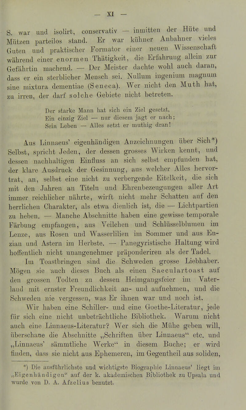 S. war und isolirt, conservativ — inmitten der Hüte und Mützen parteilos stand. Er war kühner Anbaliner vieles Guten und praktischer Formator einer neuen Wissenschaft während einer enormen Thätigkeit, die Ertahruug allein zur Gefährtin machend. — Der Meister dachte wohl auch daran, dass er ein sterblicher Mensch sei. Nullum ingeniuui magnum sine mixtura dementiae (Seneca). Wer nicht den Muth hat, zu irren, der darf solche Gebiete nicht betreten. Der starke Mann hat sich ein Ziel gesetzt, Ein einzig Ziel — nur diesem jagt er nach; Sein Leben — Alles setzt er muthig dran! Aus Linnaeus' eigenhändigen Anzeichnungen über Sich*) Selbst, spricht Jeden, der dessen grosses Wirken kennt, und dessen nachhaltigen Binfluss an sich selbst empfunden hat, der klare Ausdruck der Gesinnung, aus welcher Alles hervor- trat, an, selbst eine nicht zu verbergende Eitelkeit, die sich mit den Jahi-en an Titeln und Ehrenbezeugungen aller Art immer reichlicher nährte, wirft nicht mehr Schatten auf den herrhchen Charakter, als etwa dienlich ist, die — Lichtpartien zu heben. — Manche Abschnitte haben eine gewisse temporale Färbung empfangen, aus Veilchen und Schlüsselblumen im Lenze, aus Rosen und Wasserlilien im Sommer und aus En- zian und Astern im Herbste. — Panegyristische Haltung wird hoffenthch nicht unangenehmer präponderiren als der Tadel. Im Toastbringen sind die Schweden grosse Liebhaber. Mögen sie auch dieses Buch als einen Saeculartoast auf den grossen Todten zu dessen Heimgaugsfeier im Vater- land mit ernster Freundlichkeit an- und aufnehmen, und die Schweden nie vergessen, was Er ihnen war und noch ist. Wir haben eine Schiller- u.nd eine Goethe-Literatur, jede für sich eine nicht unbeträchtliche Bibliothek. Warum nicht auch eine Linnaeus-Literatur? Wer sich die Mühe geben will, überschaue die Abschnitte ,,Schriften über Linnaeus etc. und „Linnaeus' sämmtliche Werke in diesem Buche; er wird finden, dass sie nicht aus Ephemeren, im Gegentheil aus soliden, *) Die ansführlichste und wichtigste Biogra^ihie Linnaeus' liegt im „Eigenhändigen auf der k. akadcmischeu Bibliothek zu Upsala und wurde von D. A. Afzelius benutzt.