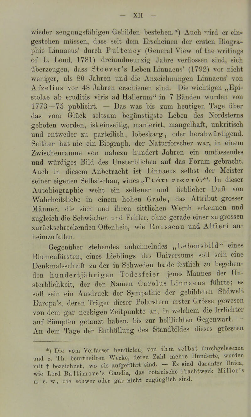 wieder zeugungsfähigen Gebilden bestehen.*) Auch '.'ird er ein- gestehen müssen, dass seit dem Erscheinen der ersten Biogra- phie Liimaeus' durch Pulteney (Gleueral View of the writings of L. Lond. 1781) dreiundneunzig Jahre verflossen sind, sich überzeugen, dass Stoever's Leben Linnaeus' (1792) vor nicht weniger, als 80 Jahren und die Anzeichnungeu Linnaeus' von Afzelius vor 48 Jahren erschienen sind. Die wichtigen ,,Epi- stolae ab eruditis viris ad Hallerum in 7 Bänden wurden von 1773 — 75 publicirt. — Das was bis zum heutigen Tage über das vom Glück seltsam begünstigste Leben des Nordsterns geboten word-en, ist einseitig, manierirt, mangelhaft, unkritisch und entweder zu parteilich, lobeskarg, oder herabwürdigend. Seither hat nie ein Biograph, der Naturforscher war, in einem Zwischenräume von nahezu hundert Jahren ein umfassendes und würdiges Bild des Unsterblichen auf das Forum gebracht. Auch in diesem Anbetracht ist Linnaeus selbst der Meister seiner eigenen Selbstschau, eines „Tvojtl o-eavrbv. In dieser Autobiographie weht ein seltener und lieblicher Duft von Wahrheitsliebe in einem hohen Grade, das Attribut grosser Männer, die sich und ihren sittlichen Werth erkennen und zugleich die Schwächen und Fehler, ohne gerade einer zu grossen zurückschreckenden Offenheit, wie Rousseau und Alfieri an- heimzufallen. Gegenüber stehendes anheimelndes „Lebensbild eines Blumenfürsten, eines Lieblings des Universums soll sein eine Deukmalsschrift zu der in Schweden balde festlich zu begehen- den hundertjährigen Todesfeier jenes Mannes der Un- sterblichkeit, der den Namen Carolus Linnaeus führte; es soll sein ein Ausdruck der Sympathie der gebildeten Südwelt Europa'«, deren Träger dieser Polarstern erster Grösse gewesen von dem gar neekigeu Zeitpunkte an, in welchem die Irrlichter auf Sümpfen getanzt haben, bis zur helllichten Gegenwart. — An dem Tage der Enthüllung des Standbildes dieses grössten *) Die vom Verfasser beuützten, von ihm selbst dm-chgelesenen und z. Th. beurtheilten Werke, deren Zahl mehre Hunderte, wurden mit t bezeichnet, wo sie aufgeführt sind. - Es sind darunter Uuica, wie Lord Baltimoro's Gaudia, das botanische Prachtwerk Miller s u. 8. w., die schwer oder gar nicht zugänglich sind.