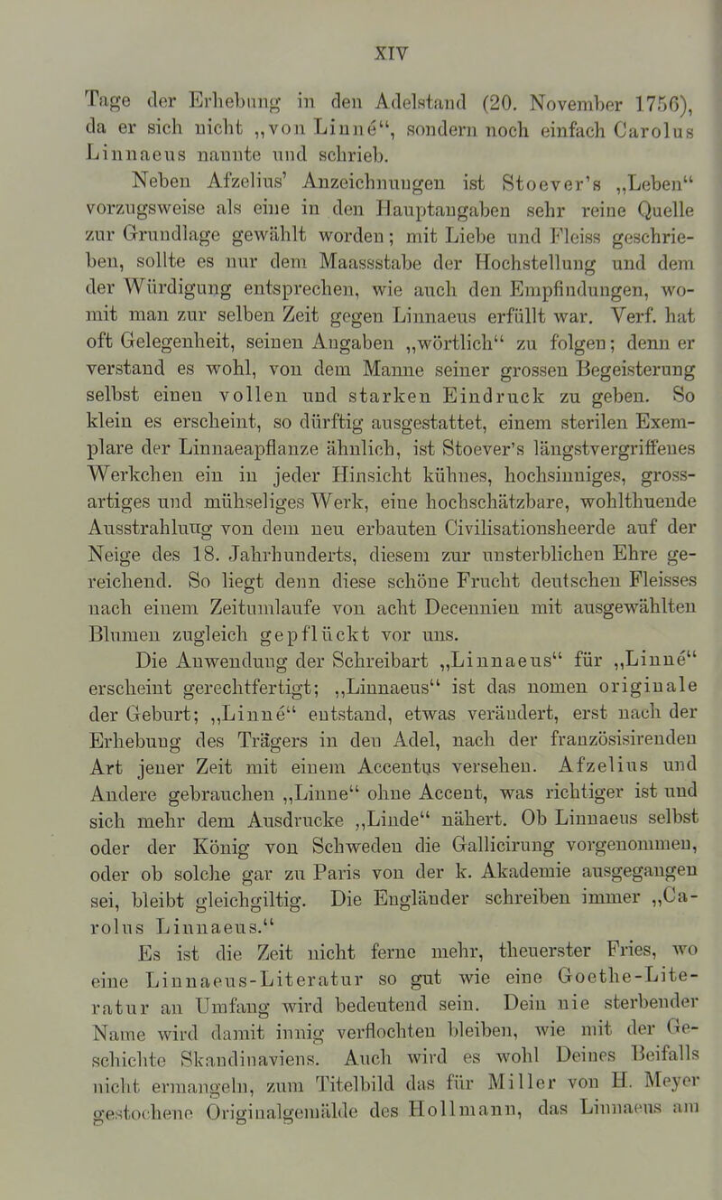 Tage der Erhebnno- in den Adelstaud (20. November 1750), da er sich nicht „von Linne, sondern noch einfach Garolus Linnaeus nannte und schrieb. Neben Afzelius' Anzeichnungen ist Stoever's „Leben vorzAigsweise als eine in den Hauptaugaben sehr reine Quelle zur Grundlage gewählt worden; mit Liebe und Fleiss geschrie- ben, sollte es nur dem Maassstabe der Hochstellung und dem der Würdigung entsprechen, wie auch den Empfindungen, wo- mit man zur selben Zeit gegen Linnaeus erfüllt war. Verf. hat oft Gelegenheit, seinen Angaben „wörtlich zu folgen; denn er verstand es wohl, von dem Manne seiner grossen Begeisterung selbst einen vollen und starken Eindruck zu geben. So klein es erscheint, so dürftig ausgestattet, einem sterilen Exem- plare der Linnaeapflanze ähnlich, ist Stoever's läugstvergriffeues Werkchen ein in jeder Hinsicht kühnes, hochsinniges, gross- artiges und mühseliges Werk, eine hochschätzbare, wohlthuende Ausstrahlung von dem neu erbauten Civilisationsheerde auf der Neige des 18. Jahrhunderts, diesem zur unsterblichen Ehre ge- reichend. So liegt denn diese schöne Frucht deutschen Fleisses nach einem Zeitumlaufe von acht Decennien mit ausgewählten Blumen zugleich gepflückt vor uns. Die Auwendung der Schreibart „Linnaeus für ,,Liuue erscheint gerechtfertigt; ,,Linnaeus ist das uomen originale der Geburt; „Linne entstand, etwas verändert, erst nach der Erhebung des Trägers in den Adel, nach der französisirendeu Art jener Zeit mit einem Accentus versehen. Afzelius und Andere gebrauchen „Linne ohne Acceut, was richtiger ist und sich mehr dem Ausdrucke „Linde nähert. Ob Linnaeus selbst oder der König von Schweden die Gallicirung vorgenommen, oder ob solche gar zu Paris von der k. Akademie ausgegangen sei, bleibt gleichgiltig. Die Engländer schreiben immer „Ca- rolus Linnaeus. Es ist die Zeit nicht ferne mehr, theuerster Fries, wo eine Linnaeus-Literatur so gut wie eine Goethe-Lite- ratur an Umfang wird bedeutend sein. Dein nie sterbender Name wird damit innig verflochten bleiben, wie mit der Ge- schichte Skandinaviens. Auch wird es wohl Deines Beifalls nicht erniange In, zum Titelbild das für Miller von H. Meyer gestochene Öriginalgemälde des Hollniann, das Linnaeus am