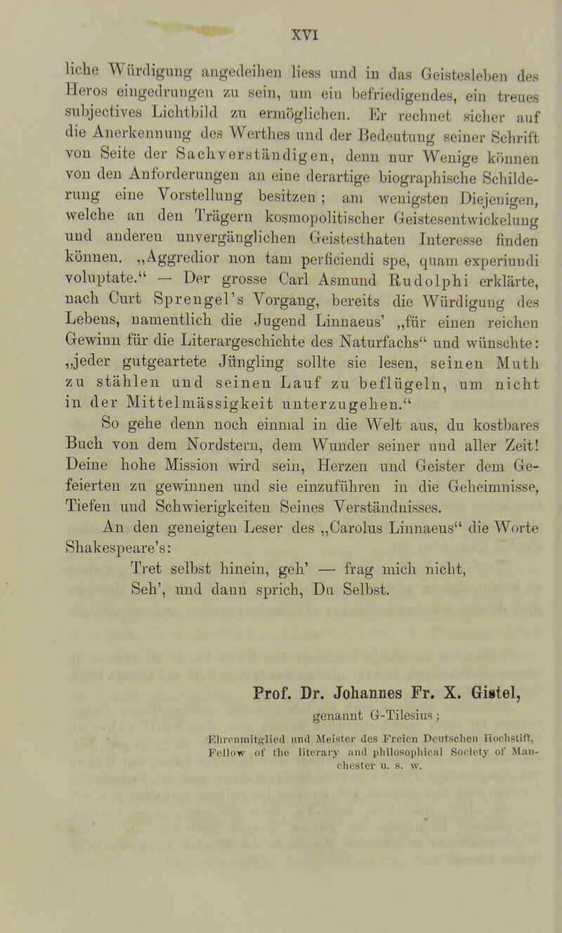 liehe Wnrdiguug aiigedeihen Hess und in das Geistesleben des Heros eingedrungen zu sein, um ein befriedigendes, ein treues subjectives Lichtbild 7X\ ermöglichen. Er rechnet sicher auf die Anerkennung des Werthes und der Bedeutung seiner Schrift von Seite der Sachverständigen, denn nur Wenige können von den Anforderungen an eine derartige biographische Schilde- rung eine Vorstellung besitzen ; am wenigsten Diejenigen, welche an den Trägern kosmopolitischer Geistesentwickeluug und anderen unvergänglichen Geistesthaten Interesse finden können. „Aggredior non tarn perficiendi spe, quam experiundi voluptate. — Der grosse Carl Asmund Rudolphi erklärte, nach Gurt Sprengel's Vorgang, bereits die Würdigung des Lebens, namentlich die Jugend Linuaeus' „für einen reichen Gewinn für die Literargeschichte des Naturfachs'' und wünschte: „jeder gutgeartete Jüngling sollte sie lesen, seinen Muth zu stählen und seinen Lauf zu beflügeln, um nicht in der Mittelmässigkeit unterzugehen.'' So gehe denn noch einmal in die Welt aus, du kostbares Buch von dem Nordstern, dem Wunder seiner und aller Zeit! Deine hohe Mission wird sein, Herzen und Geister dem Ge- feierten zu gewinnen und sie einzuführen in die Geheimnisse, Tiefen und Schwierigkeiten Seines Verständnisses. An den geneigten Leser des „Carolus Linnaeus die Worte Shakespeare's: Tret selbst hinein, geh' — frag mich nicht, Seh', und dann sprich. Du Selbst. Prof. Dr. Johannes Fr. X. Gistel, genannt Gr-Tilesius; Ellronmitglied und Meister des Freien Deutsclien Iloclistift, Fellow of die literary and iilHlosopliical Society ol' Man- chester u. s. w.