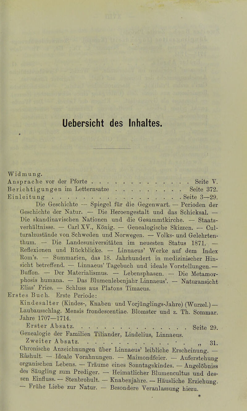 Uebersicht des Inhaltes. Widmung. Ansprache vor der Pforte Seite V. Berichtigungen im Letternsatze Seite 372. Einleitung Seite 3—29. Die Geschichte — Spiegel für die Gegenwart. — Perioden der Geschichte der Natur. — Die Heroengestalt und das Schicksal. — Die skandinavischen Nationen und die Gesammtkirche. — Staats- verhältnisse. — Carl XV., König. — Genealogische Skizzen. — Cul- turalzustände von Schweden und Norwegen. — Volks- und Gelehrten- thum. — Die Landesuniversitäten im neuesten Status 1871. — Reflexionen und Eückblicke. — Linnaeus' Werke auf dem Index Rom's. — Summarien, das 18. Jahrhundert in medizinischer Hin- sicht betreffend. — Linnaeus' Tagebuch und ideale Vorstellungen. — Buffon. — Der Materialismus. — Lebensphasen. — Die Metamor- phosis humana. — Das ßlumenlebenjahr Linnaeus'. — Naturansicht Elias' Fries. — Schluss aus Piatons Timaeus. Erstes Buch. Erste Periode: Kindesalter (Kindes-, Knaben- und Vorjünglings-Jahre) (WurzeL)— Laubausschlag. Mensis frondescentiae. Blomster und z. Th. Sommar. Jahre 1707—1714. ^ Erster Absatz , . ggite 29. Genealogie der Familien Tiliander, Lindelius, Linnaeus. Zweiter Absatz. 31. Chronische Anzeichnungen über Linnaeus' leibliche Erscheinung. Räshult. — Ideale Vorahnungen. -- Maimondfeier. — Auferstehung organischen Lebens. — Träume eines Sonntagskindes. — Angelöbniss des Säugling zum Prediger. — Heimatlicher Blumencultus und des- sen Einfluss. — Stenbrohult. — Knabenjahre. — Häusliche Erziehung. — Frühe Liebe zur Natur. — Besondere Veranlassung hiezu. *