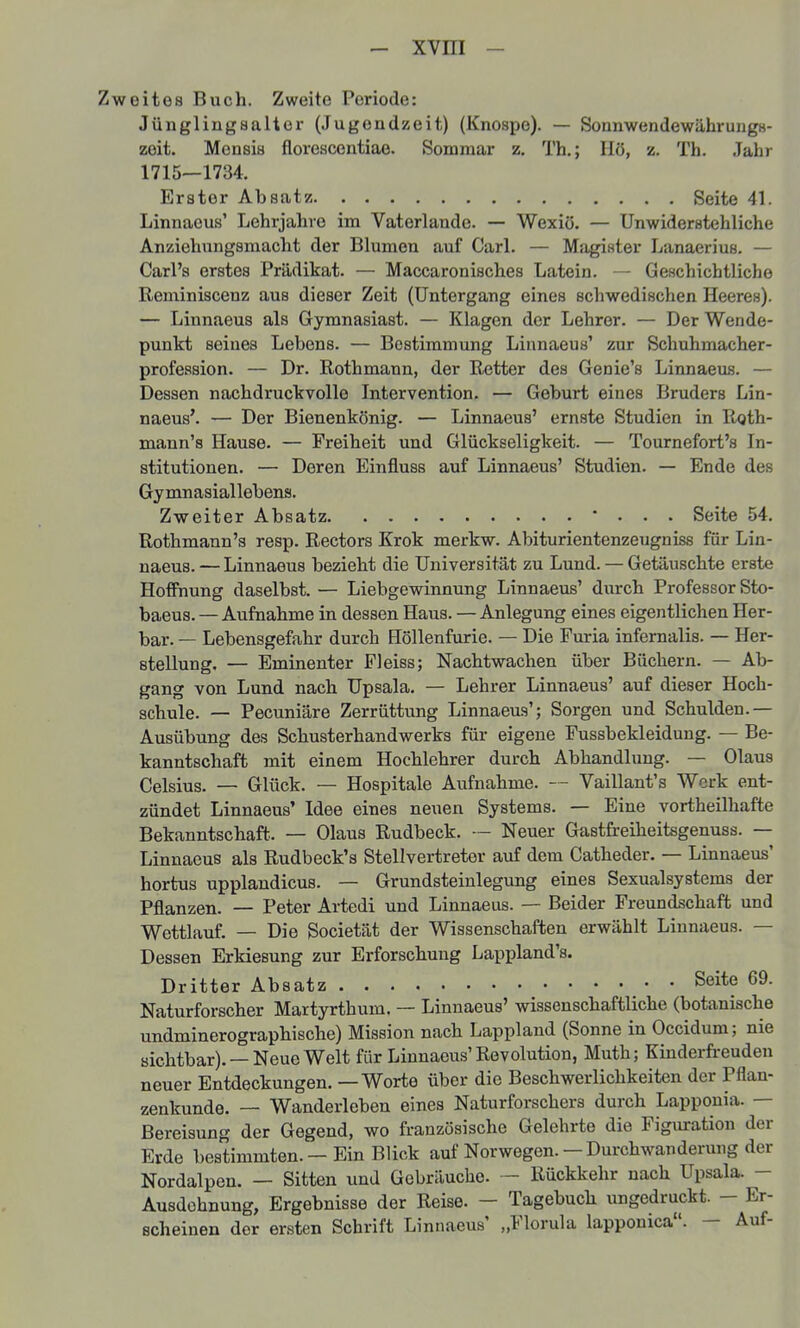 eites Buch. Zweite Periode: Jünglingsalter (Jugendzeit) (Knospe). — SonnwendewährungH- zoit. Mensis florescontiae. Sommar z. Th.; Hö, z. Th. Jahr 1715—1734. Erster Absatz Seite 41. Linnaous' Lehrjahre im Vaterlande. — Wexiö. — Unwiderstehliche Anziehungsmacht der Blumen auf Carl. — Magister Lanaerius. — Carl's erstes Prädikat. — Maccaronisches Latein. — Geschichtliche Reminiscenz aus dieser Zeit (Untergang eines schwedischen Heeres). — Linnaeus als Gymnasiast. — Klagen der Lehrer. — Der Wende- punkt seines Lebens. — Bestimmung Linnaeus' zur Schuhmacher- profeasion. — Dr. Rothmann, der Retter des Genie's Linnaeus. — Dessen nachdruckvolle Intervention. — Geburt eines Bruders Lin- naeus'. — Der Bienenkönig. — Linnaeus' ernste Studien in R<jth- mann's Hause. — Freiheit und Glückseligkeit. — Tournefort's In- stitutionen. — Deren Einfluss auf Linnaeus' Studien. — Ende des Gymnasiallebens. Zweiter Absatz • . . . Seite 54. Rothmann's resp. Rectors Krok merkw. Abiturientenzeugniss für Lin- naeus.— Linnaeus bezieht die Universität zu Lund. — Getäuschte erste Holfnung daselbst. — Liebgewinnung Linnaeus' durch Professor Sto- baeus. — Aufnahme in dessen Haus. — Anlegung eines eigentlichen Her- bar. — Lebensgefahr durch Höllenfurie. — Die Furia infernalis. — Her- stellung. — Eminenter Fleiss; Nachtwachen über Büchern. — Ab- gang von Lund nach Upsala. — Lehrer Linnaeus' auf dieser Hoch- schule. — Pecuniäre Zerrüttung LinnaeiLs'; Sorgen und Schulden.— Ausübung des Schusterhandwerks für eigene Fussbekleidung. — Be- kanntschaft mit einem Hochlehrer durch Abhandlung. — Glaus Celsius. — Glück. — Hospitale Aufnahme. Vaillant's Werk ent- zündet Linnaeus' Idee eines neuen Systems. — Eine vortheilhafte Bekanntschaft. — Glaus Rudbeck. — Neuer Gastfreiheitsgenuss. — Linnaeus als Rudbeck's Stellvertreter auf dem Catheder. — Linnaeus' hortus upplandicus. — Grundsteinlegung eines Sexualsystems der Pflanzen. — Peter Artedi und Linnaeus. — Beider Freundschaft und Wettlauf. — Die Societät der Wissenschaften erwählt Linnaeus. — Dessen Erkiesung zur Erforschung Lappland's. Dritter Absatz Seite 69. Naturforscher Martyrthum. — Linnaeus' wissenschaftliche (botanische undminerographische) Mission nach Lappland (Sonne in Occidum; nie sichtbar). —Neue Welt für Linnaeus'Revolution, Muth; Kinderfreuden neuer Entdeckungen. — Worte über die Beschwerlichkeiten der Pflan- zenkunde. — Wanderleben eines Naturforschers durch Lapponia. — Bereisung der Gegend, wo französische Gelehrte die Figuration der Erde bestimmten. — Ein Blick auf Norwegen. — Durchwanderung der Nordalpen. — Sitten und Gebräuche. — Rückkehr nach Upsala. - Ausdehnung, Ergebnisse der Reise. - Tagebuch ungedruckt. - Er- scheinen der ersten Schrift Linnaeus' „Florula lapponica. — Auf-
