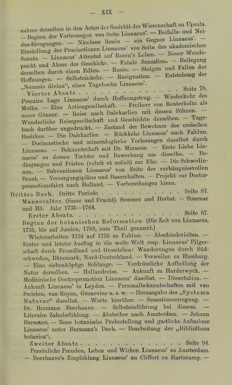 nahn.e dc.selbon in den Acten de. Societ.t der Wis.cnsch^^^^^^^ -Besinn der Vorlesungen von Seite Lmnaeus . - Beiiails una ixei des I e^unLa. - Nfcolaus Rosen - ein Gegner L-^^«-.« J SstflungferPraelectionenLinnaeus; von Seite ^^e3 a.ade^-^^^^^^ Sen-^ts - Linnaeus' Attentat auf ßosen's Leben- - Neuer Wenae prn^ und Aknie des Gesohic.s. - Fatale B-ation ^^^^^^^^^^^^^ Lselben durch einen Edlen. - Rosen - Steigen Palk^ de HofFnuncren. - Selbsteinkehr. - Resignation. - Entstehung üer „Nemesis divina, eines Tagebuchs Linnaeus'. ^^.^^ P^rat^Lge^Linna-eus'' dur^h Holfnungsirug. - Wiederkehr des mX - ine Actiengesellschaft. - Freiherr von Reuterholm als Gönner. - Reise nach Dalekarlien mit dessen Söhnen. - neuer wumiei. — xt/v/i-^x- , . , , , n fPorro Wunderliche Reisegesellschaft und Geschichte derselben. - läge buch darüber ungedruckt. - Zustand der Bewohner des orsi^b^n Bezirkes. - Die Dalekarlier. - Rückkehr Lmnaeus' nach Fahlun. _ Docimastische und mineralogische Vorlesungen daselbst durch Linnaeus. - Bekanntschaft mit Dr. Moraeus. - Erste Liebe Lin- naeus' zu dessen Tochter und Bewerbung um dieselbe. - Be- dingungen und Fristen (voluit et noluit) zur Ehe. - Die Schwedin- nen - Subventionen Linnaeus' von Seite der verhängnissvollen Braut. - Versorgungspläne und Baarschaften. - Projekt zur Doctor- promotionsfahrt nach Holland. - Vorbereitungen hiezu. Drittes Buch. Dritte Periode Seite 87. Mannesalter. (Same und Frucht). Sommer und Herbst. - Sommar und Hö. Jahr 1735-1764. Erster Absatz Sexte 87. Beginn der botanischen Reformation. (Die Zeit von Linnaeus, 1735, bis auf Jussieu, 1789, zum Theil genannt.) Winterarbeiten 1734 auf 1735 zu Fahlun. — Abschiedsvisiten. — Erster und letzter Ausflug in die weite Welt resp. Linnaeus' Pilger- schaft durch Fremdland und Grossleben: Wanderungen durch Süd- schweden, Dänemark, Nord-Deutschland. — Verweilen zu Hamburg. — Eine siebenköpfige Schlange. — Verdrüssliche Aufhellung der Natur derselben. — Hollandreise. — Ankunft zu Harderwyck. — Medizinische Doctorpromotion Linnaeus' daselbst. — Dissertation. — Ankunft Linnaeus' in Leyden. — Personalbekanntschaften mit van Swieten, van Royen, Gronovius u. s. w. — Herausgabe des „Systema Naturac daselbst. — Worte hierüber. — Sensationserregung. — Dr. Hermann Boerhaave. — Selbsteinführung bei diesem. — Literaire Zahnbefühlung. — Abstecher nach Amsterdam. — Johann Burmann. — Neue botanische Probestellung und gastliche Aufnahme Linnaeus' unter Burmann's Dach. — Bearbeitung der „Bibliotheca botanica. Zweiter Absatz Seite 94. Persönliche Freuden, Leben und Wirken Linnaeus' zu Amsterdam. — Boerhaave's Empfehlung Linnaeus' an ClifFort zu Hartecamp. —