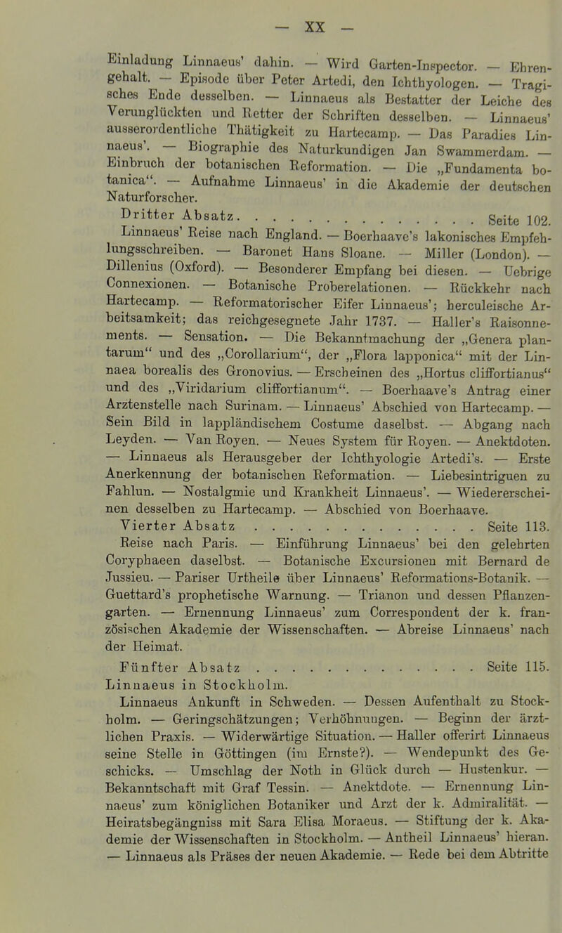 Einladung Linnaeus' dahin. - Wird Garten-Inepector. — Ehren- gehalt. - Episode über Peter Artedi, den Ichthyologen. — Tragi- sches Ende desselben. — Linnaeus als Bestatter der Leiche des Verunglückten und Retter der Schriften desselben. - Linnaeus' ausserordentliche Thätigkeit zu Hartecarap. — Das Paradies Lin- naeus'. — Biographie des Naturkundigen Jan Swammerdam. — Einbruch der botanischen Reformation. — Die „Fundamenta bo- tanica. — Aufnahme Linnaeus' in die Akademie der deutschen Naturforscher. Dritter Absatz Seite 102. Linnaeus' Reise nach England. - Boerhaave's lakonisches Empfeh- lungsschreiben. — Barouet Hans Sloane. ~ Miller (London). — Dillenius (Oxford). — Besonderer Emijfang bei diesen. — üebrige Connexionen. — Botanische Proberelationen. — Rückkehr nach Hartecamp. — Reformatorischer Eifer Linnaeus'; herculeische Ar- beitsamkeit; das reichgesegnete Jahr 1737. — Haller's Raisonne- ments. — Sensation. — Die Bekanntmachung der „Genera plan- tarum und des „Corollarium, der „Flora lapponica mit der Lin- naea borealis des Gronovius. — Erscheinen des „Hortus clifiFortianus und des „Viridarium cliflFortianum. — Boerhaave's Antrag einer Arztenstelle nach Surinam. — Linnaeus' Abschied von Hartecamp. — Sein Bild in lappländischem Costume daselbst. — Abgang nach Leyden. — Van Royen. — Neues System für Royen. — Anektdoten. — Linnaeus als Herausgeber der Ichthyologie Artedi's. — Erste Anerkennung der botanischen Reformation. — Liebesintriguen zu Fahlun. — Nostalgmie und Krankheit Linnaeus'. — Wiedererschei- nen desselben zu Hartecamp. — Abschied von Boerhaave. Vierter Absatz Seite 113. Reise nach Paris. — Einführung Linnaeus' bei den gelehrten Coryphaeen daselbst. — Botanische Excursioneu mit Bernard de Jussieu. — Pariser Urtheile über Linnaeus' Reformations-Botanik. — Guettard's prophetische Warnung. — Trianon und dessen Pfianzen- garten. — Ernennung Linnaeus' zum Correspoudent der k. fran- zösischen Akademie der Wissenschaften. — Abreise Linnaeus' nach der Heimat. Fünfter Absatz Seite 115. Linnaeus in Stockholm. Linnaeus Ankunft in Schweden. — Dessen Aufenthalt zu Stock- holm. — Geringschätzungen; Verhöhnungen. — Beginn der ärzt- lichen Praxis. — Widerwärtige Situation. — Haller ofiFerirt Linnaeus seine Stelle in Göttingen (im Ernste?). — Wendepunkt des Ge- schicks. — Umschlag der Noth in Glück durch — Hustenkur. — Bekanntschaft mit Graf Tessin. — Anektdote. — Ernennung Lin- naeus' zum königlichen Botaniker und Arzt der k. Admiralität. — Heiratsbegängniss mit Sara Elisa Moraeus. — Stiftung der k. Aka- demie der Wissenschaften in Stockholm. — Antheil Linnaeus' hieran. — Linnaeus als Präses der neuen Akademie. — Rede bei dem Abtritte