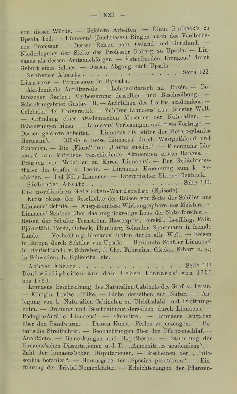 von dieser Würde. - Gelehrte Arbeiten. - Olaus Rudbeck s zu Upsala Tod. - Linnaeus' (fruchtloses) Ringen nach des Verstorbe- nen Professur. - Dessen Reisen nach Oeland und Gothland. - Niederle'-ung der Stelle des Professor Roberg zu Upsala. - Lin- naeus als dessen Amtsnachfolger. - Vaterfreuden Linnaeus' durch Geburt eines Sohnes. — Dessen Abgang nach Upsala. Sechster Absatz Seite 122. Linnaeus — Professor in Upsala. ^ Akademische Antrittsrede. — Lehrfachtausch mit Rosen. — Bo- tanischer Garten; Verbesserung desselben und Beschreibung. — Schankungsbrief Gustav IB. — Aufblühen des Hortus academicus. - Celebrität der Universität. — Zuhörer Linnaeus' aus fernster Welt. — Gründung eines akademischen Museums der Naturalien. — Schankungen hiezu. — Linnaeus' Vorlesungen und freie Vorträge.— Dessen gelehrte Arbeiten. — Linnaeus als Editor der Flora ceylanica Hermann's. — Officielle Reise Linnaeus' durch Westgothland und Schoonen. — Die „Flora und „Fauna suecica. — Ernennung Lin- naeus' zum Mitgliede verschiedener Akademien ersten Ranges. — Prägung von Medaillen zu Ehren Linnaeus'. — Der Gedächtniss- thaler des Grafen v. Tessin. — Linnaeus' Ernennung zum k. Ar- chiater. — Tod Nil's Linnaeus. — Literarischer Ehren-Rückblick. Siebenter Absatz Seite 130. Die nordischen Gelehrten-Wanderzüge (Episode). Kurze Skizze der Geschichte der Reisen von Seite der Schüler aus Linnaeus' Schule. — Ausgedehntere Wirkungssphäre des Meisters. — Linnaeus' Sentenz über das unglückselige Loos der Naturforscher. — Reisen der Schüler Ternström, Hasselquist, Forskäl, Loeffling, Falk, Björnstähl, Toren, Obbeck, Thunberg, Solander, Sparrmann in fremde Lande. — Verbreitung Linnaeus' Ruhm durch alle Welt. — Reisen in Europa durch Schüler von Upsala. — Berühmte Schüler Linnaeus' in Deutschland: v. Schreber, J. Chr. Fabricius, Giseke, Erhart u. s.; in Schweden: L. Gyllenthal etc. Achter Absatz Seite 133 Denkwürdigkeiten aus dem Leben Linnaeus' von 1750 bis 1760. Linnaeus' Beschreibung des Naturalien-Cabinets des Graf v. Tessin. — Königin Louise Ulrike. — Liebe derselben zur Natur. — An- legung von k. Naturalien-Cabineten zu Ulrichsdahl und Drottning- holm. — Ordnung und Beschreibung derselben durch Linnaeus. — Podagra-Anfälle Linnaeus'. — Cur mittel. — Linnaeus' Angaben über den Bandwurm. — Dessen Kunst, Perlen zu ^erzeugen. — Bo- tanische Streiflichter. — Beobachtungen über den Pflanzenschlaf. — Anektdote. — Bemerkungen und Hypothesen. — Sammlung der linnaeus'schen Dissertationen u. d. T.; „Amoenitates academicae. — Zahl der linnaeus'schen Disputationen. — Erscheinen der „Philo- sophia botanica. — Herausgabe der „Speeles plantarum. — Ein- führung der Trivial-Nomenklatur. — Erleichterungen der Pflanzen-