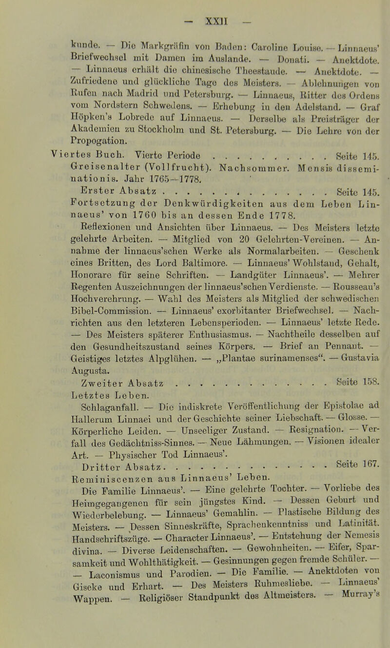 künde. — Dio Markgräfm von Bndon: Caroline Louise. — Linnaous' Briefwechsel mit Damen im Auslände. — Donati. — Anektdote. — Linnaeus erliillt die chinesische Theeetaude. — Anektdote. — Zufriedene und glückliche Tage des Meisters. — Ablehnungen von Ilufeu nach Madrid und Petersburg. — Linnaeus, Ritter des Ordens vom Nordstern Schwedens. — Erhebung in den Adelstand. — Graf Höpken'a Lobrede auf Linnaeus. — Derselbe als Preisträger der Akademien zu Stockholm und St. Petersburg. — Die Lehre von der Propogation. ertes Buch. Vierte Periode Seite U5. Greisenalter (Vollfrucht). Nachsommer. Mensis dissemi- nationis. Jahr 1765--1778. Erster Absatz Seite 145. Fortsetzung der Denkwürdigkeiten aus dem Leben Lin- naeus' von 1760 bis an dessen Ende 1778. Reflexionen und Ansichten über Linnaeus. — Des Meisters letzte gelehrte Arbeiten. — Mitglied von 20 Gelehrten-Vereinen. — An- nahme der linnaeus'schen Werke als Normal arbeiten. - Geschenk eines Britten, des Lord Baltimore. — Linnaeus' Wohlstand, Gehalt, Honorare für seine Schriften. — Landgüter Linnaeus'. — Mehrer Regenten Auszeichnungen der linnaeus'schen Verdienste. — Rousseau's Hochverehrung. — Wahl des Meisters als Mitglied der schwedischen Bibel-Commission. — Linnaeus' exorbitanter Briefwechsel. — Nach- richten aus den letzteren Lebensperioden. — Linnaeus' letzte Rede. — Des Meisters späterer Enthusiasmus. — Nachtheile desselben auf den Gesundheitszustand seines Körpers. — Brief an Pennaut. — Geistiges letztes Alpglühen. — „Plantae surinamenses. — Gustavia Augusta. Zweiter Absatz Seite 158. Letztes Leben. Schlaganfall. — Die indiskrete Veröffentlichung der Epistolae ad Hallerum Linnaei und der Geschichte seiner Liebschaft. — Glosse. — Körperliche Leiden. — Unseeliger Zustand. — Resignation. — Ver- fall des Gedächtniss-Sinnes. - Neue Lähmungen. — Visionen idealer Art. — Physischer Tod Linnaeus'. Dritter Absatz Seite 167. Reminiscenzen aus Linnaeus' Leben. Die Familie Linnaeus'. — Eine gelehrte Tochter. — Vorliebe des Heimgegangenen für sein jüngstes Kind. — Dessen Geburt und Wiederbelebung. — Linnaeus' Gemahlin. — Plastische Bildung des Meisters. — Dessen Sinneskräfte, Sprachenkenntniss und Latinität. Handschriftszüge. — Character Linnaeus'. — Entstehung der Nemesis divina. — Diverse Leidenschaften. — Gewohnheiten. — Eifer, Spar- samkeit und Wohlthätigkeit. - Gesinnungen gegen fremde Schüler. - — Laconismus und Parodien. - Die Familie. - Anektdoten von Giseke und Erhart. — Des Meisters Ruhmesliebe. - Lmnaeus Wappen. — Religiöser Standpunkt des Altmeisters. - Murray s