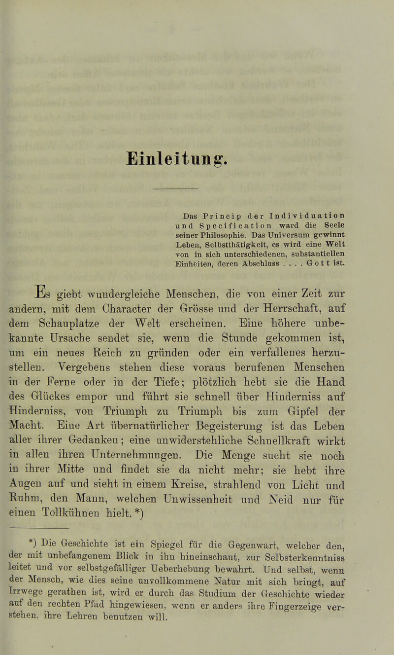 Einleitung. Das Princip der Individuation und Specifieation ward die Seele seiner Philosophie. Das Universum gewinnt Leben, Selbstthätigkeit, es wird eine Welt von in sich unterschiedenen, substantiellen Einheiten, deren Abschluss ....Gott ist. Es giebt wundergleiclie Menschen, die von einer Zeit zur andern, mit dem Character der Grösse und der Herrschaft, auf dem Schau platze der Welt erscheinen. Eine höhere unbe- kannte Ursache sendet sie, wenn die Stunde gekommen ist, um ein neues Reich zu gründen oder ein verfallenes herzu- stellen. Vergebens stehen diese voraus berufenen Menschen in der Ferne oder in der Tiefe; plötzlich hebt sie die Hand des Glückes empor und führt sie schnell über Hinderniss auf Hinderniss, von Triumph zu Triumph bis zum Gipfel der Macht. Eine Art übernatürlicher Begeisterung ist das Leben aller ihrer Gedanken; eine unwiderstehliche Schnellkraft wirkt in allen ihren Unternehmungen. Die Menge sucht sie noch in ihrer Mitte und findet sie da nicht mehr; sie hebt ihre Augen auf und sieht in einem Kreise, strahlend von Licht und Ruhm, den Mann, welchen Unwissenheit und Neid nur für einen Tollkühnen hielt. *) *) Die Geschichte ist ein Spiegel für die Gegenwart, welcher den, der mit unbefangenem Bliclr in ihn hineinschaut, zur Selbsterkenntniss leitet und vor selbstgefälliger Ueberhebung bewahrt. Und selbst, wenn der Mensch, wie dies seine unvollkommene Natur mit sich bringt, auf Irrwege gerathen ist, wird er durch das Studium der Geschichte wieder auf den rechten Pfad hingewiesen, wenn er anders ihre Fingerzeige ver- stehen, ihre Lehren benutzen will.