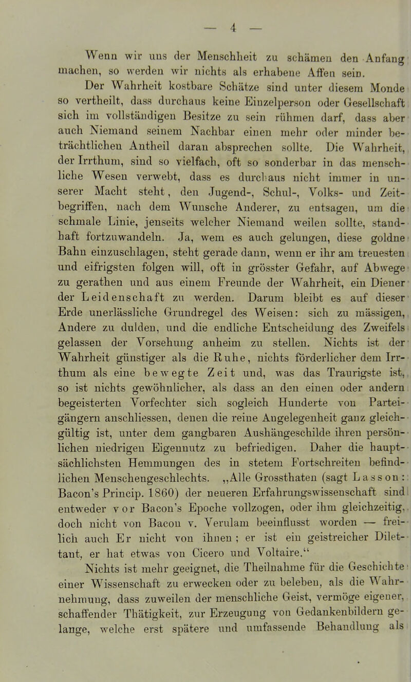 Wenn wir uns der Menschheit zu schämen den Anfang machen, so werden wir nichts als erhabene Affen sein. Der Wahrheit kostbare Schätze sind unter diesem Monde so vertheilt, dass durchaus keine Einzelperson oder Gesellschaft sich im vollständigen Besitze zu sein rühmen darf, dass aber auch Niemand seinem Nachbar einen mehr oder minder be- trächtlichen Antheil daran absprechen sollte. Die Wahrheit, der Irrthum, sind so vielfach, oft so sonderbar in das mensch- liche Wesen verwebt, dass es durchaus nicht immer in un- serer Macht steht, den Jugend-, Schul-, Volks- und Zeit- begrifFeu, nach dem Wunsche Anderer, zu entsagen, um die schmale Linie, jenseits welcher Niemand weilen sollte, stand- haft fortzuwandeln. Ja, wem es auch gelungen, diese goldne Bahn einzuschlagen, steht gerade dann, wenn er ihr am treuesten und eifrigsten folgen will, oft in grösster Gefahr, auf Abwege zu gerathen und aus einem Freunde der Wahrheit, ein Diener der Leidenschaft zu werden. Darum bleibt es auf dieser Erde unerlässliche Grundregel des Weisen: sich zu mässigen. Andere zu dulden, und die endliche Entscheidung des Zweifels gelassen der Vorsehung auheim zu stellen. Nichts ist der- Wahrheit günstiger als die Ruhe, nichts förderlicher dem Irr- thum als eine bewegte Zeit und, was das Traurigste ist, so ist nichts gewöhnlicher, als dass an den einen oder andern begeisterten Vorfechter sich sogleich Hunderte von Partei-- gängern anschliessen, denen die reine Angelegenheit ganz gleich- gültig ist, unter dem gangbaren Aushängeschilde ihren persön- lichen niedrigen Eigennutz zu befriedigen. Daher die haupt- sächlichsten Hemmungen des in stetem Fortschreiten befind- lichen Menschengeschlechts. „Alle Grossthaten (sagt Lasson :: Bacon's Princip. 1860) der neueren Erfahrungswissenschaft sindi entweder vor Bacon's Epoche vollzogen, oder ihm gleichzeitig, doch nicht von Bacou v. Verulam beeinflusst worden — frei- lich auch Er nicht von ihnen; er ist ein geistreicher Dilet-- tant, er hat etwas von Cicero und Voltaire. Nichts ist mehr geeignet, die Theilnahme für die Geschichte einer Wissenschaft zu erwecken oder zu beleben, als die Wahr- nehmung, dass zuweilen der menschliche Geist, vermöge eigener, schaffender Thätigkeit, zur Erzeugung von Gedankenbildern ge- lange, welche erst spätere und umfassende Behandlung als