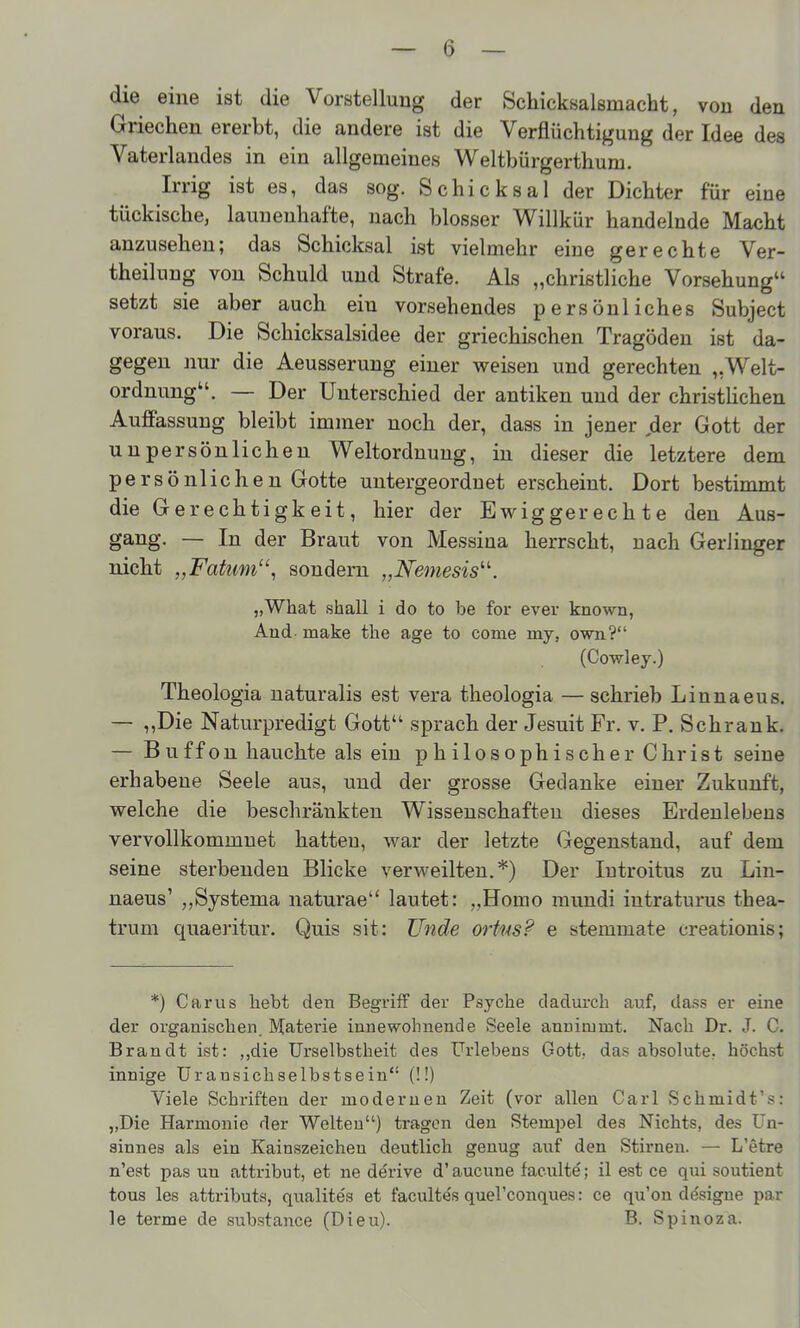 die eine ist die Vorstellung der Schicksalsmacht, von den Griechen ererbt, die andere ist die Verflüchtigung der Idee des Vaterlandes in ein allgemeines Weltbürgerthum. Irrig ist es, das sog. Schicksal der Dichter für eine tückische, launenhafte, nach blosser Willkür handelnde Macht anzusehen; das Schicksal ist vielmehr eine gerechte Ver- theilung von Schuld und Strafe. Als „christliche Vorsehung setzt sie aber auch ein vorsehendes persönliches Subject voraus. Die Schicksalsidee der griechischen Tragöden ist da- gegen nur die Aeusserung einer weisen und gerechten „Welt- ordnung. — Der Unterschied der antiken und der christHchen Auffassung bleibt immer noch der, dass in jener der Gott der unpersönlichen Weltordnung, in dieser die letztere dem persönlichen Gotte untergeordnet erscheint. Dort bestimmt die Gerechtigkeit, hier der Ewiggerechte den Aus- gang. — In der Braut von Messina herrscht, nach Gerlinger nicht „Faüm, sondern „Nemesis''''. „What shall i do to be for ever known, And make the age to come my, own? (Cowley.) Theologia naturalis est vera theologia — schrieb Linnaeus. — ,,Die Naturpredigt Gott sprach der Jesuit Fr. v. P. Schrank. — Buffon hauchte als ein philosophischer Christ seine erhabene Seele aus, und der grosse Gedanke einer Zukunft, welche die beschränkten Wissenschaften dieses Erdeulebens vervollkommnet hatten, war der letzte Gegenstand, auf dem seine sterbenden Blicke verweilten.*) Der lutroitus zu Lin- naeus' ,,Systema naturae lautet: „Homo mundi intraturus thea- trum quaeritur. Quis sit: Unde ortus? e stemmate creationis; *) Carus hebt den Begriff der Psyche dadurch auf, dass er eine der organischen. Matei'ie innewohnende Seele annimmt. Nach Dr. J. C. Brandt ist: ,,die TJrselbstheit des ürlebens Gott, das absolute, höchst innige Ürausichselbstsein (!!) Viele Schriften der modernen Zeit (vor allen Carl Schmidt's: „Die Harmonie der Welten) tragen den Stemj^el des Nichts, des Un- sinnes als ein Kainszeichen deutlich genug auf den Stirnen. — L'etre n'est pas un attribut, et ne derive d' aucune faenlte; il est ce qui soutient tous les attributs, qualites et facultes quel'conques: ce qu'on designe par le terme de substance (Dieu). B. Spinoza.