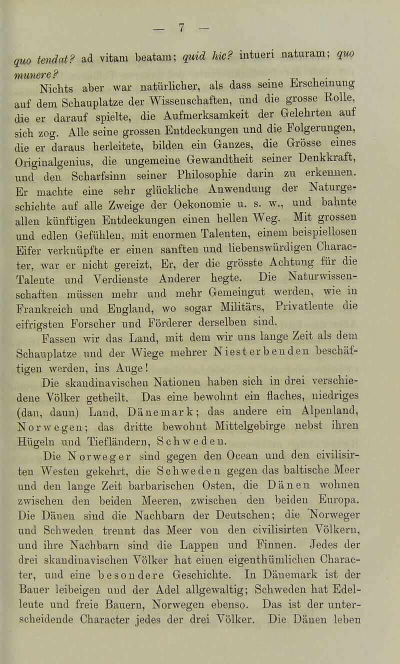 quo tendnt? ad vitani beatam; quid hic? iutueri naturam; quo Nichts aber war natürlicher, als dass seine Erscheinung auf dem Schauplatze der Wissenschaften, und die grosse Rolle, die er darauf spielte, die Aufmerksamkeit der Gelehrten auf sich zog. Alle seine grossen Entdeckungen und die Folgerungen, die er daraus herleitete, bilden ein Ganzes, die Grösse eines Originalgenius, die ungemeine Gewandtheit seiner Denkkraft, uud° den Scharfsinn seiner Philosophie darin zu erkennen. Er machte eine sehr glückliche Anwendung der Naturge- schichte auf alle Zweige der Oekonomie u. s. w., und bahnte allen künftigen Entdeckungen einen hellen Weg. Mit grossen und edlen Gefühlen, mit enormen Talenten, einem beispiellosen Eifer verknüpfte er einen sanften und liebenswürdigen Charac- ter, war er nicht gereizt. Er, der die grösste Achtung für die Talente und Verdienste Anderer hegte. Die Naturwissen- schaften müssen mehr und mehr Gemeingut werden, wie in Frankreich und England, wo sogar Militärs, Privatleute die eifrigsten Forscher und Förderer derselben sind. Fassen wir das Land, mit dem wir uns lange Zeit als dem Schauplatze und der Wiege mehrer Niesterbenden beschäf- tigen werden, ins Auge! Die skandinavischen Nationen haben sich in drei verschie- dene Völker getheilt. Das eine bewohnt ein flaches, niedriges (dan, dann) Land, Dänemark; das andere ein Alpeuland, Norwegen; das dritte bewohnt Mittelgebirge nebst ihren Hügeln und Tiefländern, Schweden. Die Norweger sind gegen den Ocean und den civilisir- ten Westen gekehrt, die Schweden gegen das baltische Meer und den lange Zeit barbarischen Osten, die Dänen wohnen zwischen den beiden Meeren, zwischen den beiden Europa. Die Däneu sind die Nachbarn der Deutschen; die Norweger und Schweden trennt das Meer von den civilisirten Völkern, und ihre Nachbarn sind die Lappen und Finnen. Jedes der drei skandinavischen Völker hat einen eigenthümlichen Charac- ter, und eine besondere Geschichte. In Dänemark ist der Bauer leibeigen und der Adel allgewaltig; Schweden hat Edel- leute und freie Bauern, Norwegen ebenso. Das ist der unter- scheidende Character jedes der drei Völker. Die Dänen leben
