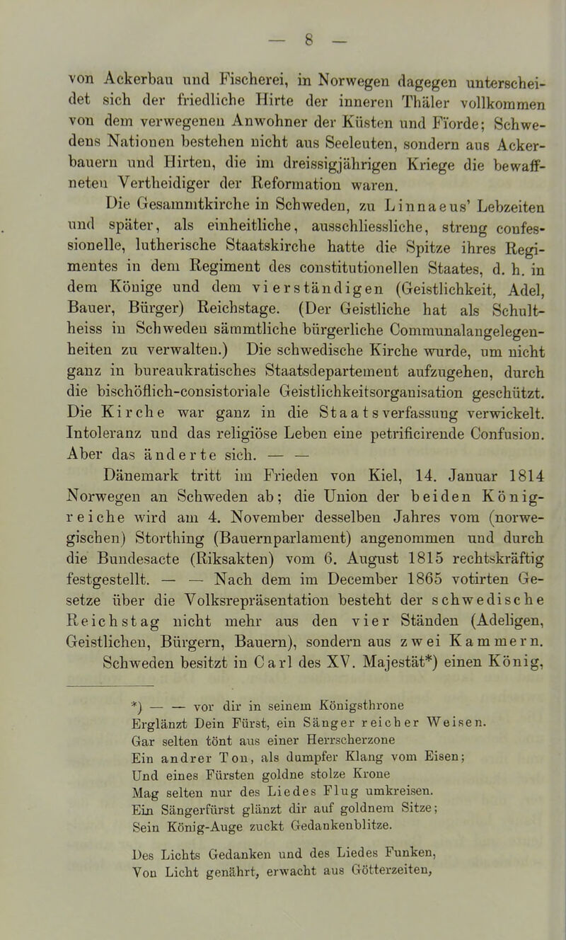 von Ackerbau und Fischerei, in Norwegen dagegen unterschei- det sich der friedliche Hirte der inneren Thäler vollkommen von dem verwegenen Anwohner der Küsten und Fi'orde; Schwe- dens Nati onen bestehen nicht aus Seeleuten, sondern aus Acker- bauern und Hirten, die im dreissigjährigen Kriege die bewaff- neten Vertheidiger der Reformation waren. Die Gesammtkirche in Schweden, zu Linnaeus' Lebzeiten und später, als einheitliche, ausschliessliche, streng coufes- sionelle, lutherische Staatskirche hatte die Spitze ihres Regi- mentes in dem Regiment des constitutionellen Staates, d. h. in dem Könige und dem vierständigen (Geistlichkeit, Adel, Bauer, Bürger) Reichstage. (Der Geistliche hat als Schult- heiss in Schweden sämmtliche bürgerliche Comraunalangelegen- heiten zu verwalten.) Die schwedische Kirche wurde, um nicht ganz in bureaukratisches Staatsdepartement aufzugehen, durch die bischöflich-consistoriale Geistlichkeitsorganisation geschützt. Die Kirche war ganz in die Staatsverfassung verwickelt. Intoleranz und das religiöse Leben eine petrificirende Confusion. Aber das änderte sich. — — Dänemark tritt im Frieden von Kiel, 14. Januar 1814 Norwegen an Schweden ab; die Union der beiden König- reiche wird am 4. November desselben Jahres vom (norwe- gischen) Storthing (Bauernparlament) angenommen und durch die Bundesacte (Riksakten) vom 6. August 1815 rechtskräftig festgestellt. — — Nach dem im December 1865 votirten Ge- setze über die Volksrepräsentation besteht der schwedische Reichstag nicht mehr aus den vier Ständen (Adeligen, Geistlichen, Bürgern, Bauern), sondern aus zwei Kammern. Schweden besitzt in Carl des XV. Majestät*) einen König, *) — — vor dir in seinem Königsthrone Erglänzt Dein Fürst, ein Sänger reicher Weisen. Gar selten tönt auis einer Herrscherzone Ein andrer Ton, als dumpfer Klang vom Eisen; Und eines Fürsten goldne stolze Krone Mag selten nur des Liedes Flug umkreisen. Ein Sängerfürst glänzt dir auf goldnem Sitze; Sein König-Auge zuckt Gedankenblitze. Des Lichts Gedanken und des Liedes Funken, Von Licht genährt, erwacht aus Götterzeiten,