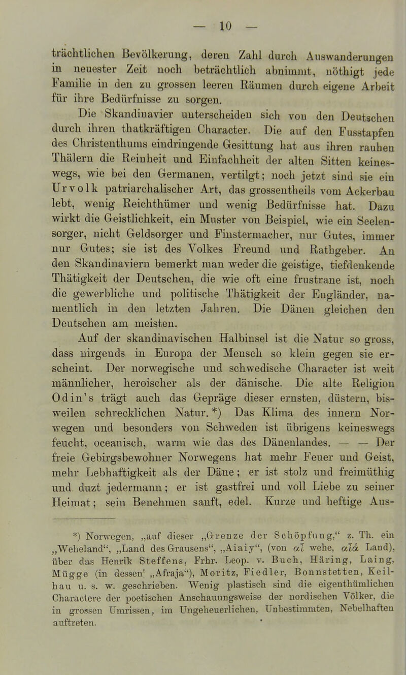 trächtlichen Bevölkerung, deren Zahl durch Auswanderungen m neuester Zeit noch beträchtliöh abnimmt, nöthigt jede Familie in den zu grossen leeren Räumen durch eigene Arl)eit für ihre Bedürfnisse zu sorgen. Die Skandinavier unterscheiden sich von den Deutschen durch ihren thatkräftigeu Character. Die auf den Fusstapfen des Christenthums eindringende Gesittung hat aus ihren rauben Thälern die Reinheit und Einfachheit der alten Sitten keines- wegs, wie bei den Germanen, vertilgt; noch jetzt sind sie ein Urvolk patriarchalischer Art, das grossentheils vom Ackerbau lebt, wenig Reichthümer und wenig Bedürfnisse hat. Dazu wirkt die Geistlichkeit, ein Muster von Beispiel, wie ein Seelen- sorger, nicht Geldsorger und Finstermacher, nur Gutes, immer nur Gutes; sie ist des Volkes Freund und Rathgeber. Au den Skandinaviern bemerkt man weder die geistige, tiefdenkende Thätigkeit der Deutscheu, die wie oft eine frustrane ist, noch die gewerbliche und politische Thätigkeit der Engländer, na- mentlich in den letzten Jahren. Die Dänen gleichen den Deutscheu am meisten. Auf der skandinavischen Halbinsel ist die Natur so gross, dass nirgends in Europa der Mensch so klein gegen sie er- scheint. Der norwegische und schwedische Character ist weit männlicher, heroischer als der dänische. Die alte Religion Odin's trägt auch das Gepräge dieser ernsten, düstern, bis- weilen schrecklichen Natur. *) Das Klima des Innern Nor- wegen und besonders von Schweden ist übrigens keineswegs feucht, oceanisch, warm wie das des Däuenlandes. — — Der freie Gebirgsbewohner Norwegens hat mehi* Feuer und Geist, mehr Lebhaftigkeit als der Däne; er ist stolz und freimüthig und duzt jedermann; er ist gastfrei und voll Liebe zu seiner Heimat; sein Benehmen sanft, edel. Kurze und heftige Aus- *) Norwegen, „auf dieser „Grenze der Schöpfung, z. Th. em „Weheland, „Land des Grausens, „Aiaiy, (von al wehe, «Td Land), über das Henrik Steffens, Frhr. Leop. v. Buch, Häring, Laing, Mügge (in dessen' „Afraja), Moritz, Fiedler, Bonnstetten, Keil- hau u. s. w. geschrieben. Wenig plastisch sind die eigeuthümlichen Charactere der poetischen Anschauungsweise der nordischen Völker, die in grossen Umrissen, im Ungeheuerlichen, Unbestimmten, Nebelhaften auftreten.