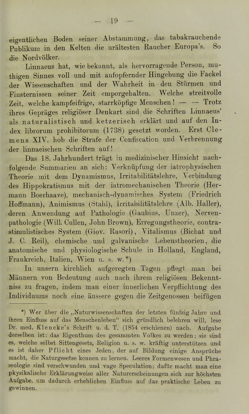 eigentlichen Boden seiner Abstammung, das tabakrauchende Publikum in den Kelten die urältesten Raucher Europa's. So die Nordvölker. Linnaeus hat, wie bekannt, als hervorragende Person, niu- thigen Sinnes voll und mit aufopfernder Hingebung die Fackel der Wissenschaften und der Wahrheit in den Stürmen und Finsternissen seiner Zeit emporgehalten. Welche streitvolle Zeit, welche kampfeifrige, starrköpfige Mensehen! — — Trotz ihres Gepräges religiöser Denkart sind die Schriften Linnaeus' als naturalistisch und ketzerisch erklärt und auf den In- dex librorum prohibitorum (1738) gesetzt worden. Erst Cle- mens XIV. hob die Strafe der Confiscatiou und Verbrennung der linnaeischen Schriften auf! Das 18. Jahrhundert trägt in medizinischer Hinsicht nach- folgende Summarieu an sich: Verknüpfung der iatrophysischen Theorie mit dem Dynamismus, Irritabilitätslehre, Verbindung des Hippokratismus mit der iatromechanischen Theorie (Her- mann Boerhaave), mechanisch-dynamisches System (Friedrich Hojffmann), Animismus (Stahl), Irritabilitätslehre (Alb. Haller), deren Anwendung auf Pathologie (Gaubius, ünzer), Nerven- pathologie (Will. Gullen, John Brown), Erregungstheorie, contra- stimulistisches System (Giov. Rasori), Vitalismus (Bichat und J. C. Reil), chemische und galvanische Lebenstheorien, die anatomische und physiologische Schule in Holland, England, Frankreich, Italien, Wien u. s. w. *) In unsern kirchlich aufgeregten Tagen pflegt man bei Mäunern von Bedeutung auch nach ihrem religiösen Bekennt- niss zu fragen, indem man einer innerlichen Verpflichtung des Individuums noch eine äussere gegen die Zeitgenossen beifügen *) Wer über die ,(Naturwissenschaften der letzten fünfzig Jahre und ihren Einfluss auf das Menschenleben sich gründlich belehren -will, lese Dr. med. Klencke's Schrift u. d. T. (1854 erschienen) nach. Aufgabe derselben ist: das Eigenthum des gesammten Volkes zu werden; sie sind es, welche selbst Sittengesetz, Keligion u. s. w. kräftig unterstützen und es ist daher Pflicht eines Jeden, der auf Bildung einige Ansprüche macht, die Naturgesetze kennen zu lernen. Leeres Formenwesen und Phra- seologie sind verschwunden und vage Speculation; dafür macht man eine pkysikalische Erklärungweise aller Naturerscheinungen sich zur höchsten Aufgabe, um dadurch erheblichen Einfluss auf das praktische Leben zu gewinnen.