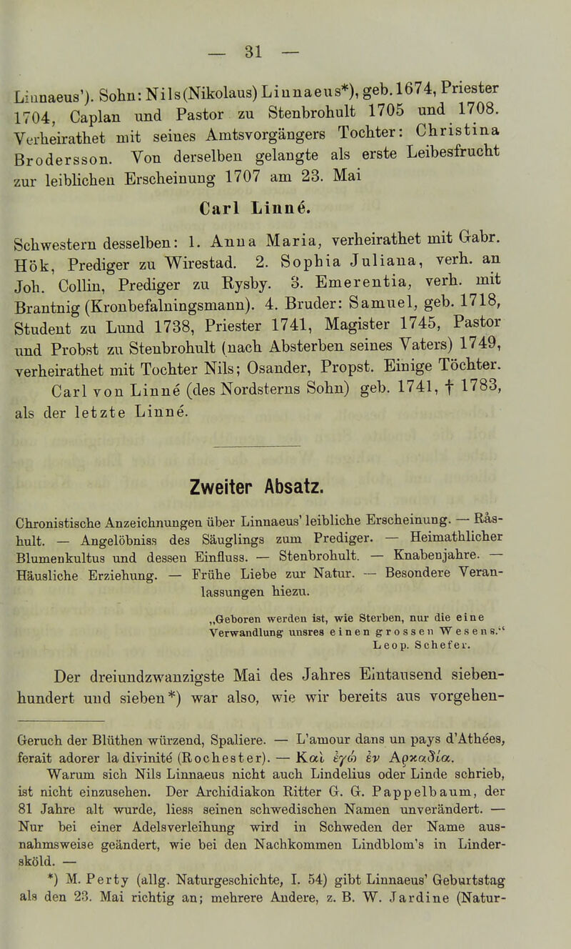Liiinaeus'). Sohn: Nils (Nikolaus) Li unaeus*), geb. 1674, Priester 1704, Caplan und Pastor zu Stenbrohult 1705 und 1708. Verheirathet mit seines Amtsvorgängers Tochter: Christina Brodersson. Von derselben gelangte als erste Leibesfrucht zur leibhchen Erscheinung 1707 am 23. Mai Carl Linne. Schwestern desselben: 1. Anna Maria, verheirathet mit Gabr. Hök, Prediger zu Wirestad. 2. Sophia Juliaua, verh. an Joh. Collin, Prediger zu Rysby. o. Emerentia, verh. mit Brantnig (Kronbefalningsmann). 4. Bruder: Samuel, geb. 1718, Student zu Lund 1738, Priester 1741, Magister 1745, Pastor und Probst zu Stenbrohult (nach Absterben seines Vaters) 1749, verheirathet mit Tochter Nils; Osander, Propst. Einige Töchter. Carl von Linne (des Nordsterns Sohn) geb. 1741, f 1783, als der letzte Linne. Zweiter Absatz. Chronistische Anzeichnungen über Linnaeus' leibliche Erscheinung. — Ras- hult. — Angelöbniss des Säuglings zum Prediger. — Heimathlicher Blumenkultus und dessen Einfluss. — Stenbrohult. — Knabenjahre. — Häusliche Erziehung. — Frühe Liebe zur Natur. — Besondere Veran- lassungen hiezu. „Geboren werden ist, wie Sterben, nur die eine Verwandlung unsres einen grossen Wesens. Leop. Schefer. Der dreiundzwanzigste Mai des Jahres Eintausend sieben- hundert und sieben*) war also, wie wir bereits aus vorgehen- Geruch der Blüthen würzend, Spaliere. — L'amour dans un pays d'Athees, ferait adorer la divinite (Rochester). — Kai eya ev A^xaSia. Warum sich Nils Linnaeus nicht auch Lindelius oder Linde schrieb, ist nicht einzusehen. Der Archidiakon Ritter G. G. Pappelbaum, der 81 Jahre alt wurde, Hess seinen schwedischen Namen unverändert. — Nur bei einer Adelsverleihung wird in Schweden der Name aus- nahmsweise geändert, wie bei den Nachkommen Lindblom's in Linder- sköld. — *) M. Perty (allg. Naturgeschichte, L 54) gibt Linnaeus' Geburtstag als den 23. Mai richtig an; mehrere Andere, z. B. W. Jardine (Natur-