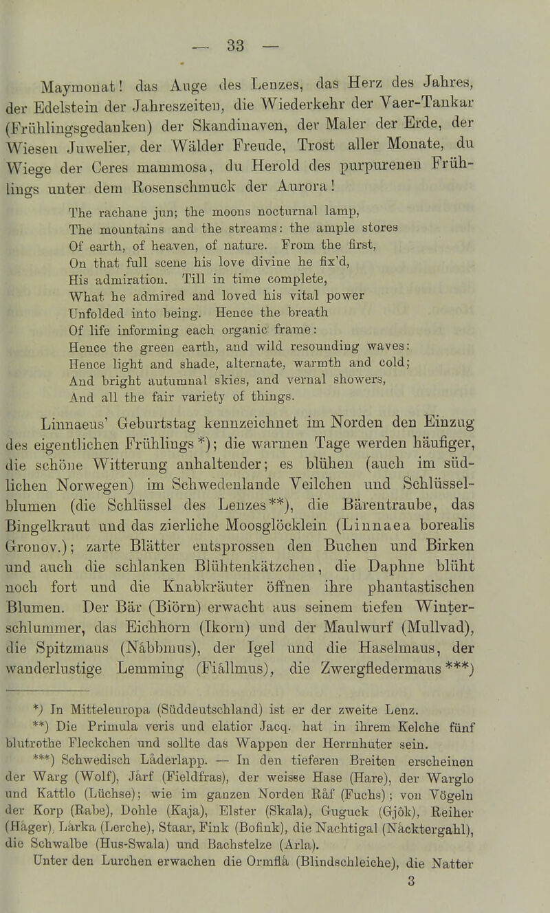 Maymonat! das Auge des Lenzes, das Herz des Jahres, der Edelstein der Jahreszeiten, die Wiederkehr der Vaer-Tankar (Frühlingsgedaukeu) der Skandiuaven, der Maler der Erde, der Wiesen Juwelier, der Wälder Freude, Trost aller Monate, du Wiege der Ceres mammosa, du Herold des purpureuen Früh- lings unter dem Rosenschmuck der Aurora! The rachane jun; tlie moons nocturnal lamp, The mountains and the streams: the ample storea Of Barth, of heaven, of nature. From the first, On that füll scene his love divine he fix'd, His admiration. Till in time complete, What he admired and loved his vital power Unfolded into being. Hence the breath Of life informing each organic frame: Hence the greeu earth, and wild resoundiug waves: Hence light and shade, alternate, warmth and cold; And bright autumnal skies, and A^ernal showers, And all the fair variety of things. Linnaeus' Geburtstag kennzeichnet im Norden den Einzug des eigentlichen Frühlings*); die warmen Tage werden häufiger, die schöne Witterung anhaltender; es blühen (auch im süd- lichen Norwegen) im Schwedenlande Veilchen und Schlüssel- blumen (die Schlüssel des Lenzes**}, die Bärentraube, das Bingelkraut und das zierliche Moosglöcklein (Linnaea borealis Gronov.); zarte Blätter entsprossen den Buchen und Birken und auch die schlanken Blühtenkätzcheu, die Daphne blüht noch fort und die Knabkräuter öffnen ihre phantastischen Blumen. Der Bär (Biörn) erwacht aus seinem tiefen Winter- schlummer, das Eichhorn (Ikorn) und der Maulwurf (Mullvad), die Spitzmaus (Näbbmus), der Igel und die Haselmaus, der wanderlustige Lemming (Fiällmus), die Zwergfledermaus***) *) In Mitteleuropa (Süddeutschland) ist er der zweite Lenz. **) Die Primula veris und elatior Jacq. hat in ihrem Kelche fünf blutrothe Fleckchen und sollte das Wappen der Herrnhuter sein. ***) Schwedisch Läderlapp. — In den tieferen Breiten erscheinen der Warg (Wolf), Jarf (Fieldfras), der weisse Hase (Hare), der Warglo und Kattlo (Lüchse); wie im ganzen Norden Räf (Fuchs); von Vögeln der Korp (Rabe), Dohle (Kaja), Elster (Skala), Guguck (Gjok), Reiher (Hager), Lärka (Lerche), Staar, Fink (Bofink), die Nachtigal (Nacktergahl), die Schwalbe (Hus-Swala) und Bachstelze (Arla). Unter den Lurchen erwachen die Ormfla (Blindschleiche), die Natter 3