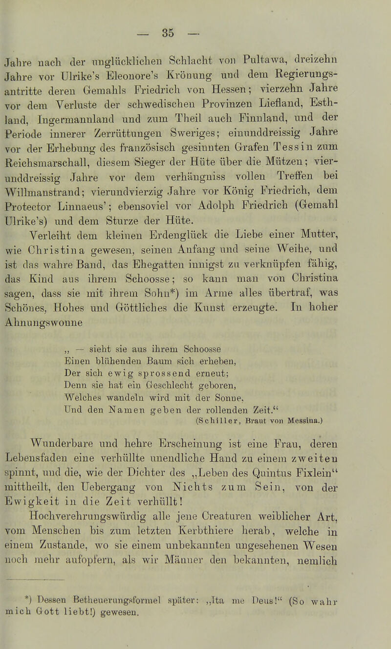 Jahre nach der niiglücldiclien Schlacht von Pultawa, dreizehn Jahre vor Uh-ike's Eleouore's Krönung und dem Regierungs- antritte deren Gemahls Friedrich von Hessen; vierzehn Jahre vor dem Verluste der schwedischen Provinzen Liefland, Esth- land, Ingermanuland und zum Theil auch Finnland, und der Periode innerer Zerrüttungen Sweriges; einunddreissig Jahre vor der Erhebung des französisch gesinnten Grafen Tessin zum Reichsmarschall, diesem Sieger der Hüte über die Mützen; vier- unddreissig Jahre vor dem verhängniss vollen Treffen bei Willmanstrand; vierundvierzig Jahre vor König Friedrich, dem Protector Linnaeus'; ebensoviel vor Adolph Friedrich (Gemahl Ulrike's) und dem Sturze der Hüte. Verleiht dem kleinen Erdenglück die Liebe einer Mutter, wie Christina gewesen, seinen Anfang und seine Weihe, und ist das wahre Band, das Ehegatten innigst zu verknüpfen fähig, das Kind aus ihrem Schoosse; so kann man von Christina sagen, dass sie mit ihrem Sohn*) im Arme alles übertraf, was Schönes, Hohes und Göttliches die Kunst erzeugte. In hoher Ahnungswoune „ — sieht sie aus ihrem Schoosse Eiuen blühenden Baum sich erheben, Der sich ewig sprossend erneut; Denn sie hat ein Geschlecht geboren, Welches wandeln wird mit der Sonne. Und den Namen geben der rollenden Zeit. (Schiller, Braut von Messina.) Wunderbare und hehre Erscheinung ist eine Frau, deren Lebensfadeu eine verhüllte unendliche Hand zu einem zweiten spinnt, und die, wie der Dichter des „Leben des Quintus Fixlein mittheilt, den Uebergaug von Nichts zum Sein, von der Ewigkeit in die Zeit verhüllt! Hochverehruugswürdig alle jene Creaturen weiblicher Art, vom Menschen bis zum letzten Kerbthiere herab, welche in einem Zustande, wo sie einem unbekannten ungesehenen Wesen noch mehr aufopfern, als wir Männer den bekannten, nemlich *) Dessen Betlieuerungsformel später: ,,Ita nie Dens! (So wahr mich Gott liebt!) gewesen.
