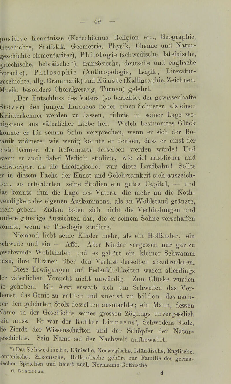 positive Kenntnisse (Katechismus, Religion etc., Geographie, Geschichte, Statistik, Geometrie, Physik, Chemie und Natur- geschichte elementariter), Philologie (schwedische, lateinische, griechische, hebräische*), französische, deutsche und englische ■Sprache), Philosophie (Anthropologie, Logik, Literatur- 3*eschichte, allg. Grammatik) und Künste (Kalligraphie, Zeichnen, kusik, besonders Choralgesang, Turnen) gelehrt. „Der Entschluss des Vaters (so berichtet der gewissenhafte ?töver), den jungen Linuaeus lieber einen Schuster, als einen Kräuterkenner werden zu lassen, rührte in seiner Lage we- aio-steus aus väterlicher Liebe her. Welch bestimmtes Glück konnte er für seinen Sohn versprechen, wenn er sich der Bo- :anik widmete; wie wenig konnte er denken, dass er einst der srste Kenner, der Reformator derselben werden würde! Und wenn er auch dabei Medicin studirte, wie viel misslicher und »chwieriger, als die theologische, war diese Laufbahn! Sollte ;r in diesem Fache der Kunst und Gelehrsamkeit sich auszeich- len, so erforderten seine Studien ein gutes Capital, — und las konnte ihm die Lage des Vaters, die mehr an die Noth- vendigkeit des eigenen Auskommens, als an Wohlstand gränzte, licht geben. Zudem boten sich nicht die Verbindungen und mdere günstige Aussichten dar, die er seinem Sohne verschaffen tonnte, wenn er Theologie studirte. Niemand liebt seine Kinder mehr, als ein Holländer, ein khwede und ein — Affe. Aber Kinder vergessen nur gar zu reschwinde Wohlthaten und es gehört ein kleiner Schwamm lazu, ihre Thränen über den Verlust derselben abzutrocknen. Diese Erwägungen und Bedenklichkeiten waren allerdings ler väterhchen Vorsicht nicht unwürdig. Zum Glücke wurden ie gehoben. Ein Arzt erwarb sich um Schweden das Ver- lienst, das Genie zu retten und zuerst zu bilden, das nach- ler den gelehrten Stolz desselben ausmachte; ein Manu, dessen •iTame in der Geschichte seines grossen Zöghngs unvergesslich ein muss. Er war der Retter Linnaeus', Schwedens Stolz, lie Zierde der Wissenschaften und der Schöpfer der Natur- geschichte. Sein Name sei der Nachwelt aufbewahrt. *) Das Schwedische, Dänische, Norwegische, Isländische, Englische, 'eutonische, Saxonische, Holländische gehört zur Familie der germa- tischen Sprachen und heisst auch Normanno-Gothiache. C. L i n ü a e u s. a