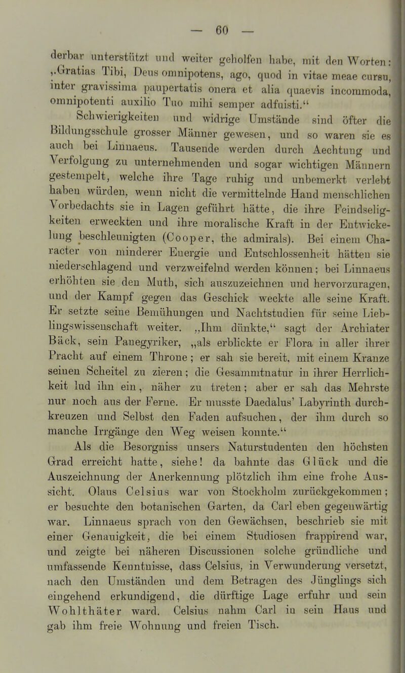 derbar unterstützt uiul weiter geholfen habe, mit den Worten: vGratias Tibi, Dens onmipotens, ago, quod in vitae meae cursu, inter gravissima paupertatis onera et alia quaevis incommoda, omnipoteuti aiixilio Tuo mihi Semper adfuisti. Schwierigkeiten und widrige Umstände sind öfter die Bildungsschule grosser Männer gewesen, und so waren sie es auch bei Linnaeus. Tausende werden durch Aechtuug und Verfolgung zu unternehmenden und sogar wichtigen Männern gestempelt, welche ihre Tage ruhig und unbe merkt verlebt haben würden, wenn nicht die vermittelnde Hand menschlichen Vorbedachts sie in Lagen geführt hätte, die ihre Feindselig- keiten erweckten und ihre moralische Kraft in der Entwicke- luug beschleunigten (Cooper, the admirals). Bei einem Cha- racter von minderer Energie und Entschlossenheit hätten sie niederschlagend und verzweifelnd werden können; bei Linnaeus erhöhten sie den Muth, sich auszuzeichnen und hervorzuragen, und der Kampf gegen das Geschick weckte alle seine Kraft. Er setzte seine Bemühungen und Nachtstudien für seine Lieb- liugswisseuschaft weiter. „Ihm dünkte, sagt der Archiater Bäck, sein Pauegyriker, „als erblickte er Flora in aller ihrer Fracht auf einem Throne; er sah sie bereit, mit einem Kranze seiuen Scheitel zu zieren; die Gesammtnatur in ihrer Herrlich- keit lud ihn ein, näher zu treten; aber er sah das Mehrste nur noch aus der Ferne. Er nmsste Daedalus' Labyrinth durch- kreuzen und Selbst den Faden aufsuchen, der ihm durch so manche Irrgänge den Weg weisen konnte, Als die Besorgniss unsers Naturstudenten den höchsten Grad erreicht hatte, siehe! da bahnte das Glück und die Auszeichnung der Anerkennung plötzlich ihm eine frohe Aus- sicht. Olaus Celsius war von Stockholm zurückgekommen: er besuchte den botanischen Garten, da Carl eben gegenwärtig war. Linnaeus sprach von den Gewächsen, beschrieb sie mit einer Genauigkeit, die bei einem Studiosen frappirend war, und zeigte bei näheren Discussionen solche gründliche und umfassende Kenntnisse, dass Celsius, in Verwunderung versetzt, nach den Umständen und dem Betragen des Jünglings sich eingehend erkundigend, die dürftige Lage erfuhr und sein Wohlthäter ward. Celsius nahm Carl in sein Haus und gab ihm freie Wohnung und freien Tisch.