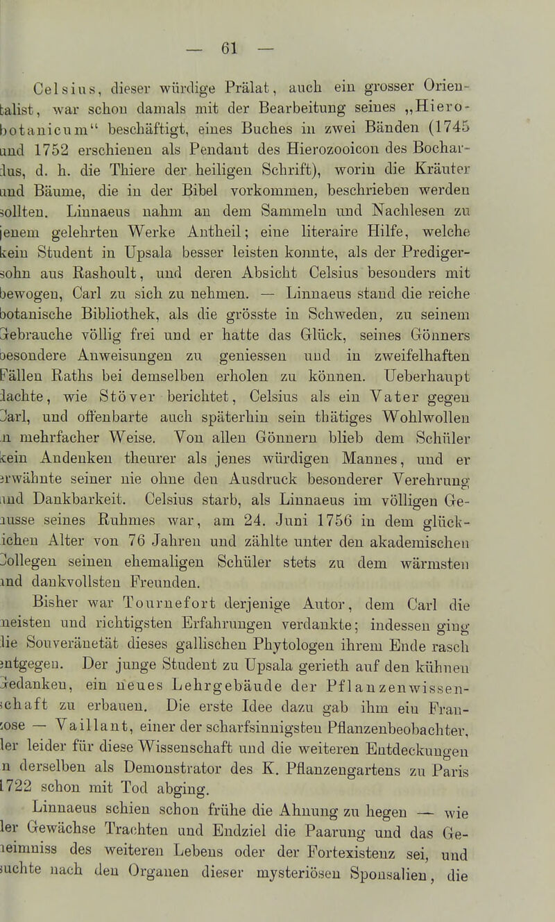Celsius, dieser würdige Prälat, auch ein grosser Orieu- balist, war schou damals mit der Bearbeitung seines „Hiero- bot ani cum beschäftigt, eines Buches in zwei Bänden (1745 and 1752 erschienen als Pendant des Hierozooicon des Bochar- :lus, d. h. die Thiere der heiligen Schrift), worin die Kräuter Lmd Bäume, die in der Bibel vorkommen, beschrieben werden sollten. Liuuaeus nahm au dem Sammeln und Nachlesen zu jenem gelehrten Werke Antheil; eine literaire tlilfe, welche kein Student in Upsala besser leisten konnte, als der Prediger- äohn aus Rashoult, und deren Absicht Celsius besonders mit bewogen, Carl zu sich zu nehmen. — Linnaeus stand die reiche botanische Bibliothek, als die grösste in Schweden, zu seinem aebrauche völlig frei und er hatte das Glück, seines Gönners oesondere Anweisungen zu geniessen und in zweifelhaften Fällen Raths bei demselben erholen zu können. Ueberhaupt lachte, wie Stöver berichtet, Celsius als ein Vater gegen Jarl, und offenbarte auch späterhin sein thätiges Wohlwollen 11 mehrfacher Weise. Von allen Gönnern blieb dem Schüler kein Andenken theurer als jenes würdigen Mannes, und er erwähnte seiner nie ohne den Ausdruck besonderer Verehrung lind Dankbarkeit. Celsius starb, als Linnaeus im völligen Ge- nüsse seines Ruhmes war, am 24. Juni 1756 in dem glück- icheu Alter von 76 Jahren und zählte unter den akademischen Dollegen seinen ehemaligen Schüler stets zu dem wärmsten md dankvollsten Freunden. Bisher war Tournefort derjenige Autor, dem Carl die neisteu und richtigsten Erfahrungen verdankte; indessen ging lie Souveränetät dieses gallischen Phytologen ihrem Ende rasch mtgegen. Der junge Student zu üpsala gerieth auf den kühneu iedankeu, ein neues Lehrgebäude der Pf 1 anzenwissen- ichaft zu erbauen. Die erste Idee dazu gab ihm ein Fran- zose — Vaillant, einer der scharfsinnigsten Pflanzenbeobachter, 1er leider für diese Wissenschaft und die weiteren Entdeckungen n derselben als Demoustrator des K. Pflanzeugartens zu Paris 1722 schon mit Tod abging. Linnaeus schien schon frühe die Ahnung zu hegen — wie 1er Gewächse Trachten und Endziel die Paarung und das Ge- leimniss des weiteren Lebens oder der Portexisteuz sei, und suchte nach den Organen dieser mysteriösen Sponsalien, die