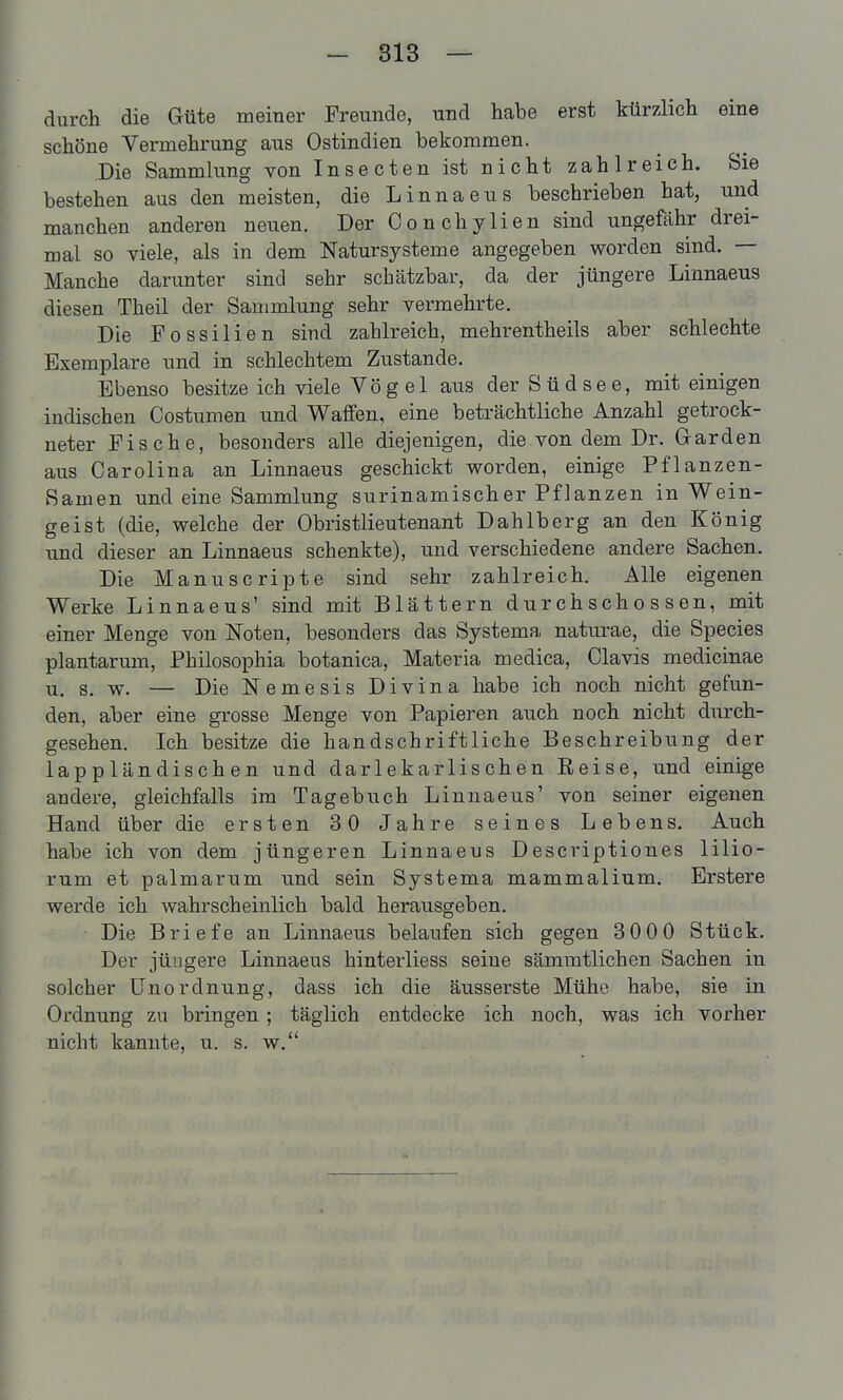 durch die Güte meiner Freunde, und habe erst kürzlich eine schöne Vermehrung aus Ostindien bekommen. Die Sammlung von Insecten ist nicht zahlreich. Sie bestehen aus den meisten, die Linnaens beschrieben hat, und manchen anderen nexien. Der Conchylien sind ungefähr drei- mal so viele, als in dem Natursysteme angegeben worden sind. — Manche darunter sind sehr scbätzbar, da der jüngere Linnaeus diesen Theil der Sammlung sehr vermehrte. Die Fossilien sind zahlreich, mehrentheils aber schlechte Exemplare nnd in schlechtem Zustande. Ebenso besitze ich viele Vögel aus der Südsee, mit einigen indischen Costumen und Waffen, eine beträchtliche Anzahl getrock- neter Fische, besonders alle diejenigen, die von dem Dr. Garden aus Carolina an Linnaeus geschickt worden, einige Pflanzen- Samen und eine Sammlung surinamischer Pflanzen in Wein- geist (die, welche der Obristlieutenant Dahlberg an den König lind dieser an Linnaeus schenkte), und verschiedene andere Sachen. Die Manuscripte sind sehr zahlreich. Alle eigenen Werke Linnaeus' sind mit Blättern durchschossen, mit einer Menge von Noten, besonders das Systema naturae, die Speeles plantarum, Philosophia botanica, Materia medica, Clavis medicinae u. s. w. — Die Nemesis Divina habe ich noch nicht gefun- den, aber eine grosse Menge von Papieren auch noch nicht durch- gesehen. Ich besitze die handschriftliche Beschreibung der lappländischen und darlekarlischen Eeise, und einige andere, gleichfalls im Tagebuch Linnaeus' von seiner eigenen Hand über die ersten 30 Jahre seines Lebens. Auch habe ich von dem jüngeren Linnaeus Descriptiones lilio- rum et palmarum und sein Systema mammalium. Erstere werde ich wahrscheinlich bald herausgeben. Die Briefe an Linnaeus belaufen sich gegen 300 0 Stück. Der jüngere Linnaeus hinterliess seine sämmtlichen Sachen in solcher Unordnung, dass ich die äusserste Mühe habe, sie in Ordnung zu bringen; täglich entdecke ich noch, was ich vorher nicht kannte, u. s. w.