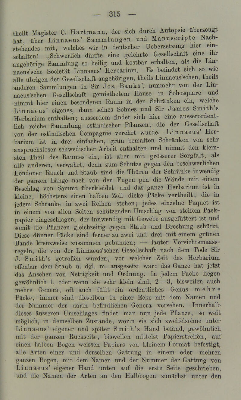 theüt Magister C. Hartmann, der sich durch Autopsie überzeugt hat, über Linnaeus' Sammlungen und Manuscripte Nach- stehendes mit, welches wir in deutscher Uebersetzung hier ein- schalten! „Schwerlich dürfte eine gelehrte Gesellschaft eine ihr angebörige Sammlung so heilig und kostbar erhalten, als die Lm- naeus'sche Societät Linnaeus' Herbarium. Es befindet sich so wie aUe übrigen der Gesellschaft angehörigen, theils Linnaeus'schen, theils anderen Sammlungen in Sir Jos. Banks', nunmehr von der Lin- naeus'schen Gesellschaft gemiethetem Hause in Sohosquare und nimmt hier einen besonderen Raum in den Schränken ein, welche Linnaeus' eigenes, dann seines Sohnes und Sir James Smith's Herbarium enthalten; ausserdem findet sich hier eine ausserordent- lich reiche Sammlung ostindischer Pflanzen, die der Gesellschaft von der ostindischen Compagnie verehrt wurde. Linnaeus' Her- barium ist in drei einfachen, grün bemalten Schränken von sehr anspruchsloser schwedischer Arbeit enthalten und nimmt den klein- sten Theil des Raumes ein, ist aber mit grösserer Sorgfalt, als alle anderen, verwahrt, denn zum Schutze gegen den beschwerlichen Londoner Rauch und Staub sind die Thüren der Schränke inwendig der ganzen Länge nach von den Fugen gen die Wände mit einem Beschlag von Sammt überkleidet und das ganze Herbarium ist in kleine, höchstens einen halben Zoll dicke Packe vertheilt, die in jedem Schranke in zwei Reihen stehen; jedes einzelne Paquet ist in einem von allen Seiten schützenden Umschlag von steifem Pack- papier eingeschlagen, der innwendig mit Gewebe ausgefüttert ist und somit die Pflanzen gleichzeitig gegen Staub und Brechung schützt. Diese dünnen Päcke sind ferner zu zwei und drei mit einem grünen Bande kreuzweise zusammen gebunden; — lauter Vorsichtsmaass- regeln, die von der Linnaeus'schen Gesellschaft nach dem Tode Sir J. Smith's getroffen wurden, vor welcher Zeit das Herbarium offenbar dem Staub u. dgl. m. ausgesetzt war; das Ganze hat jetzt das Ansehen von Nettigkeit und Ordnung. In jedem Packe liegen gewöhnlich 1, oder wenn sie sehr klein sind, 2 — 3, bisweilen auch mehre Genera, oft auch füllt ein ordentliches Genus mehre Päcke, immer sind dieselben in einer Ecke mit dem Namen und der Nummer der darin befindlichen Genera vorsehen. Innerhalb dieses äusseren Umschlages findet man nun jede Pflanze, so weit möglich, in demselben Zustande, worin sie sich zweifelsohne unter Linnaeus' eigener und später Smith's Hand befand, gewöhnlich mit der ganzen Rückseite, bisweilen mittelst Papierstreifen, auf einen halben Bogen weissen Papiers von kleinem Format befestigt, alle Arten einer und derselben Gattung in einem oder mehren ganzen Bogen, mit dem Namen und der Nummer der Gattung von Linnaeus' eigener Hand unten auf die erste Seite geschrieben, und die Namen der Arten an den Halbbogen zunächst unter den