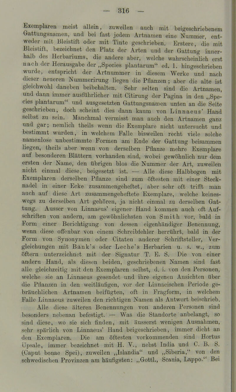 Exemplaren meist allein, zuweilen auch mit beigeschriebenem Gattungsnamen, und bei fast jedem Artnamen eine Nummer, ent- weder mit Bleistift oder mit Tinte geschrieben. Erstere, die mit Bleistift, bezeichnet den Platz der Arten und der Gattung inner- halb des Herbariums, die andere aber, welche wahrscheinlich erst nach der Herausgabe der „Speeles plantarum ed. 1. hingeschrieben wurde, entspricht der Artnummer in diesem Werke und nach dieser neueren Nimimerirung liegen die Pflanzen ; aber die alte ist gleichwohl daneben beibehalten. Sehr selten sind die Artnamen, und dann immer ausführlicher mit Citirung der Pagina in den „Spe- eles plantarum und ausgesetzten Gattungsnamen unten an die Seite geschrieben, doch scheint dies dann kaum von Linnaeus' Hand selbst zu sein. Manchmal vermisst man auch den Artnamen ganz und gar; nemlich theils wenn die Exemplare nicht untersucht und bestimmt wurden, in welchem Falle bisweilen recht viele solche namenlose unbestimmte Formen am Ende der Gattung beisammen liegen, theils aber wenn von derselben Pflanze mehre Exemplare auf besonderen Blättern vorhanden sind, wobei gewöhnlich nur dem ersten der Name, den übrigen blos die Nummer der Art, zuweilen nicht einmal diese, beigesetzt ist. — Alle diese Halbbogen mit Exemplaren derselben Pflanze sind zum öftesten mit einer Steck- nadel in einer Ecke zusammengeheftet, aber sehr oft trifft man auch auf diese' Art zusammengeheftete Exemplare, welche keines- wegs zu derselben Art gehören, ja nicht einmal zu derselben Gat- tung. Ausser von Linnaeus' eigener Hand kommen auch oft Auf- schriften von andern, am gewöhnlichsten von Smith vor, bald in Form einer Berichtigung von dessen eigenhändiger Benennung, wenn diese offenbar von einem Schreibfehler herrührt, bald in der Form von Synonymen oder Citaten anderer Schriftsteller, Ver- gleichungen mit Bank's oder Leche's Herbarien u. s. w., zum öftern unterzeichnet mit der Signatur T. E. S. Die von einer andern Hand, als diesen beiden, geschriebenen Namen sind fast alle gleichzeitig mit den Exemplaren selbst, d. i. von den Personen, welche sie an Linnaeus gesendet und ihre eigenen Ansichten über die Pflanzen in den weitläufigen, vor der Linnaeischen Periode ge- bräuchlichen Artnamen beifügten, oft in Fragform, in welchem Falle Linnaeus zuweilen den richtigen Namen als Antwort beischrieb. Alle diese älteren Benennungen von audei'en Personen sind besonders nebenan befestigt. — Was die Standorte anbelangt, so sind diese, wo sie sich finden, mit äusserst wenigen Ausnahmen, sehr spärlich von Linnaeus' Hand beigeschrieben, immer dicht an den Exemplaren. Die am öftesten vorkommenden sind Hortus Upsale, immer bezeichnet mit H. V., nebst India und C. B. S. (Caput bonae Spei), zuweilen ,,Islandia und „Siberia, von den schwedischen Provinzen am häufigsten: ,,Gottl., Scania, Lappo. Bei