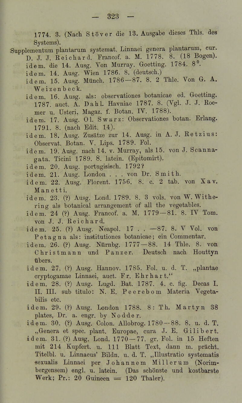 1774. 3. (Nach Stöver die 13, Ausgabe dieses Thls. des Systems). Supplementum plantarum systemat. Linnaei genera plantarum, cur. D. J. J. Reichard. Francof. a. M. 1778. 8. (18 Bogen), idem. die 14. Ausg. Von Murray. Goetting. 1784. 8. idem. 14. Ausg. Wien 1786. 8. (deutsch.) idem. 15. Ausg. Münch. 1786 — 87. 8. 2 Thle. Von G. A. Weizenbeck. idem. 16. Ausg. als: observationes botanicae ed. Goetting. 1787. auct. A. DahL Havniae 1787. 8. (Vgl. J. J. Roe- mer u. Usteri, Magaz. f. Botan. IV. 1788). idem. 17. Ausg. Ol. Swarz: Observationes botan. Erlang. 1791. 8. (nach Edit. 14). idem. 18. Ausg. Zusätze zur 14. Ausg. in A. J. Retzius: Observat. Botan. V. Lips. 1789. Fol. idem. 19. Ausg. nach 14. v. Murray, als 15. von J. Scanna- gata. Ticini 1789. 8. latein. (Epitomirt). idem. 20. Ausg. portugisißch. 1792? idem. 21. Ausg. London . . . von Dr. Smith, idem. 22. Ausg. Plorent. 1756. 8. c. 2 tab. von Xav. Man etti. idem. 28. (?) Ausg. Lond. 178'9. 8. 3 vols. von W. Withe- ring als botanical arrangement of all the vegetables. idem. 24 (?) Ausg. Francof. a. M. 1779 — 81. 8. IV Tom. von J. J. Reichard. idem, 25. (?) Ausg. Neapol. 17 . . —87. 8. V Vol. von Petagna als: institutiones botanicae; ein Commentar. idem. 26. (?) Ausg. Nürnbg. 1777 — 88. 14 Thle. 8. von Christmann und Panzer. Deutsch nach Houttyn übers. idem. 27. (?) Ausg. Hannov. 1785. Fol. u. d. T. „plantae cryptogamae Linnaei, auct. Fr. Ehr hart. idem. 28. (?) Ausg. Lugd. Bat. 1787. 4. c. fig. Decas I. II. III. sub titulo: N. E. Peerebom Materia Vegeta- bilis etc. idem. 29. (?) Ausg. London 1788. 8: Th. Martyn 38 plates, Dr. a. engr. by N o d d e r. idem. 30. (?) Ausg. Colon. Allobrog. 1780 —88. 8. u. d. T. „Genera et spec. plant. Europae, cura J. E. Gilibert. idem. 31. (?) Ausg. Lond. 1770 — 77. gr. FoL in 15 Heften mit 214 Kupfert. u. III Blatt Text, dann m. prächt. Titeibl. u. Linnaeus' Bildn. u. d, T. ,,Illustratio systematis •sexualis Linnaei per Johannem Millerum (Norim- bergensem) engl. u. latein. (Das schönste und kostbarste Werk; Pr.: 20 Guineen =120 Thaler).