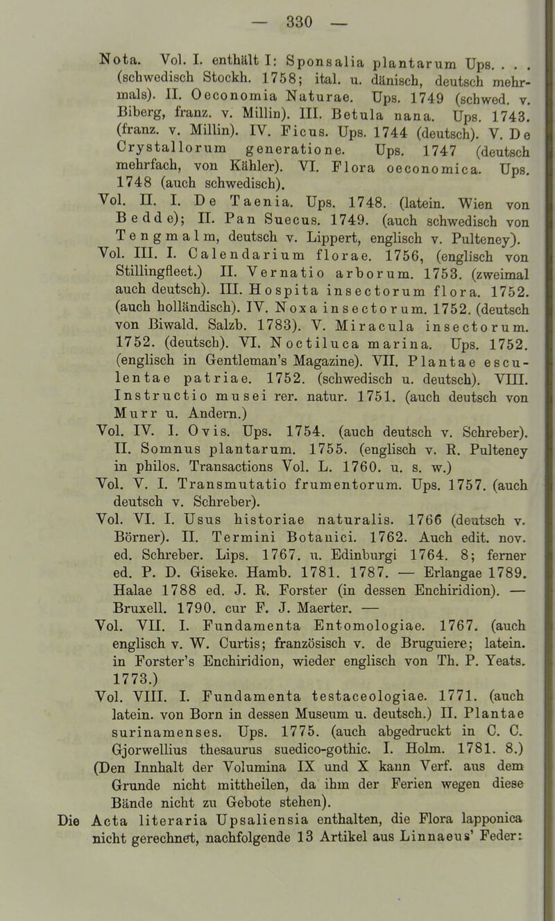 Nota. Vol. 1. enthält I: Sponsalia plantarum Ups. . . (schwodiscli Stockh. 1758; ital. u. dänisch, deutsch mehr- mals). II. Oeconomia Naturae. Ups. 1749 (schwed, v. Biberg, franz. v. Miliin). III. Betula nana. Ups. 1743. (franz. v. Miliin). IV. Picus. Ups. 1744 (deutsch). V. De Crystallorum generatione. Ups. 1747 (deutsch mehrfach, von Kähler). VI. Flora oeconomica. Ups. 1748 (auch schwedisch). Vol. n. I. De Taenia. Ups. 1748. (latein. Wien von Bedde); IL Pan Suecus. 1749. (auch schwedisch von Tengmalm, deutsch v. Lippert, englisch v. Pulteney). Vol. III. I. Calendarium florae. 1756, (englisch von Stillingfleet.) II. Vernatio arborum. 1753. (zweimal auch deutsch). III. Hospita insectorum flora. 1752. (auch holländisch). IV. Noxa insectorum. 1752. (deutsch von Biwald. Salzb. 1783). V. Miracula insectorum. 1752. (deutsch). VI. Noctiluca marina. Ups. 1752. (englisch in Gentleman's Magazine). VII. Plantae escu- lentae patriae. 1752. (schwedisch u. deutsch). VIII. Instructio musei rer. natur. 1751. (auch deutsch von Murr u. Andern.) Vol. IV. I. Ovis. Ups. 1754. (auch deutsch v. Schreber). Tl. Somnus plantarum. 1755. (englisch v. R. Pulteney in philos. Transactions Vol. L. 1760. u. s. w.) Vol. V. I. Transmutatio frumentorum. Ups. 1757. (auch deutsch V. Schreber). Vol. VI. I. Usus historiae naturalis. 1766 (deutsch v. Börner). II, Termini Botauici. 1762. Auch edit. nov. ed. Schreber. Lips. 1767. ii. Edinburgi 1764. 8; femer ed. P. D. Giseke. Hamb. 1781. 1787. — Erlangae 1789. Halae 1788 ed. J. R. Forster (in dessen Enchiridion). — Bruxell. 1790. cur F. J. Maerter. — Vol. VII. I. Fundamenta Entomologiae. 1767. (auch englisch v. W. Curtis; französisch v. de Bruguiere; latein. in Forster's Enchiridion, wieder englisch von Th. P. Yeats. 1773.) Vol. VIII. I. Fundamenta testaceologiae. 1771. (auch latein. von Born in dessen Museum u. deutsch.) II. Plantae surinamenses, Ups. 1775. (auch abgedruckt in C. C. Gjorwellius thesaurus suedico-gothic. I. Holm. 1781. 8.) (Den Innhalt der Volumina IX und X kann Verf. aus dem Grunde nicht mittheilen, da ihm der Ferien wegen diese Bände nicht zu Gebote stehen). Die Acta literaria Upsaliensia enthalten, die Flora lapponica nicht gerechnet, nachfolgende 13 Artikel aus Linnaeus' Feder: