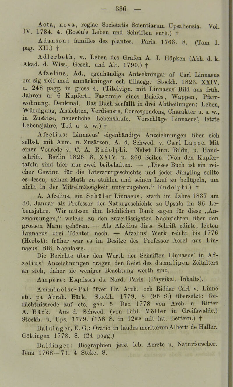 Acta, nova, regiae Societatis Scientiarum Upsaliensia. Vol. IV. 1784. 4. (Rosön's Leben und Schriften enth.) f Adanson: familles des plantes, Paris. 1763 8 (Tom 1 pag. XII.) t Adlerbeth, v., Leben des Grafen A. J. Höpken (Abb. d. k. Akad. d. Wiss., Gesch. und Alt. 1790.) f Afzelius, Ad., egenhändiga Anteckningar af Carl Linuaeus cm sig sielf med anmärkningar och tillaegg. Stockh. 1823. XXIV. u. 248 pagg. in gross 4. (Titelvign. mit Linnaeus' Bild aus frtth. Jahren u. 6 Kupfert., Fascimile eines Briefes, Wappen, Pfarr- wohnung, Denkmal. Das Buch zerfällt in drei Abtheilungen: Leben, Würdigung, Ansichten, Verdienste, Correspondenz, Charakter u. s. w., in Zusätze, neuerliche Lebensläufe, Vorschläge Linnaeus', letzte Lebensjahre, Tod u. s. w.) f Afzelius: Linnaeus' eigenhändige Anzeichnungen über sich selbst, mit Anm. u. Zusätzen. A. d. Schwed, v. Carl Lappe. Mit einer Vorrede v. C. A. Rudolphi. Nebst Linn. Bildn. u. Hand- schrift. BerHn 1826. 8. XXIV. u. 260 Seiten. (Von den Kupfer- tafeln sind hier nur zwei beibehalten. — „Dieses Buch ist ein rei- cher Gewinn für die Literaturgeschichte und jeder Jüngling sollte es lesen, seinen Muth zu stählen und seinen Lauf zu beflügeln, um nicht in der Mittelmässigkeit unterzugehen. Rudolphi.) f A. Afzelius, ein Schüler Linnaeus', starb im Jahre 1837 am 30. Januar als Professor der Naturgeschichte zu Upsala im 86. Le- bensjahre. Wir müssen ihm höchlichen Dank sagen für diese „An- zeichnungen, welche zu den zuverlässigsten Nachrichten über den grossen Mann gehören. — Als Afzelius diese Schrift edirte, lebten Linnaeus' drei Töchter noch. — Afzelius' Werk reicht bis 1776 (Herbst); früher war es im Besitze des Professor Acrel aus Lin- naeus' filii Nachlasse. Die Berichte über den Werth der Schriften Linnaeus' in Af- zelius' Anzeichnungen tragen den Geist des damaligen Zeitalters an sich, daher sie weniger Beachtung werth sind. Ampöre: Esquisses du Nord. Paris. (Phjsikal. Inhalts). Amminelse-Tal öfver Hr. Arch. och Riddar Carl v. Linn6 etc. pa Abrah. Bäck. Stockh. 1779. 8. (96 S.) übersetzt: Ge- dächtnissrede auf etc. geh. 5. Dec. 1778 von Arch. u. Ritter A. Bäck. Aus d. Schwed. (von Bibl. Möller in Greifswalde.) Stockh. u. Ups. 1779. (158 S. in 12mo mit lat. Lettern.) f Baldinger, E. G.: Oratio in laudes meritorumAlberti de Haller. Göttingen 1778. 8. (24 pagg.) Baldinger: Biographien jetzt leb. Aerzte u. Naturforscher. Jfena 1768—71. 4 Stcke. 8.