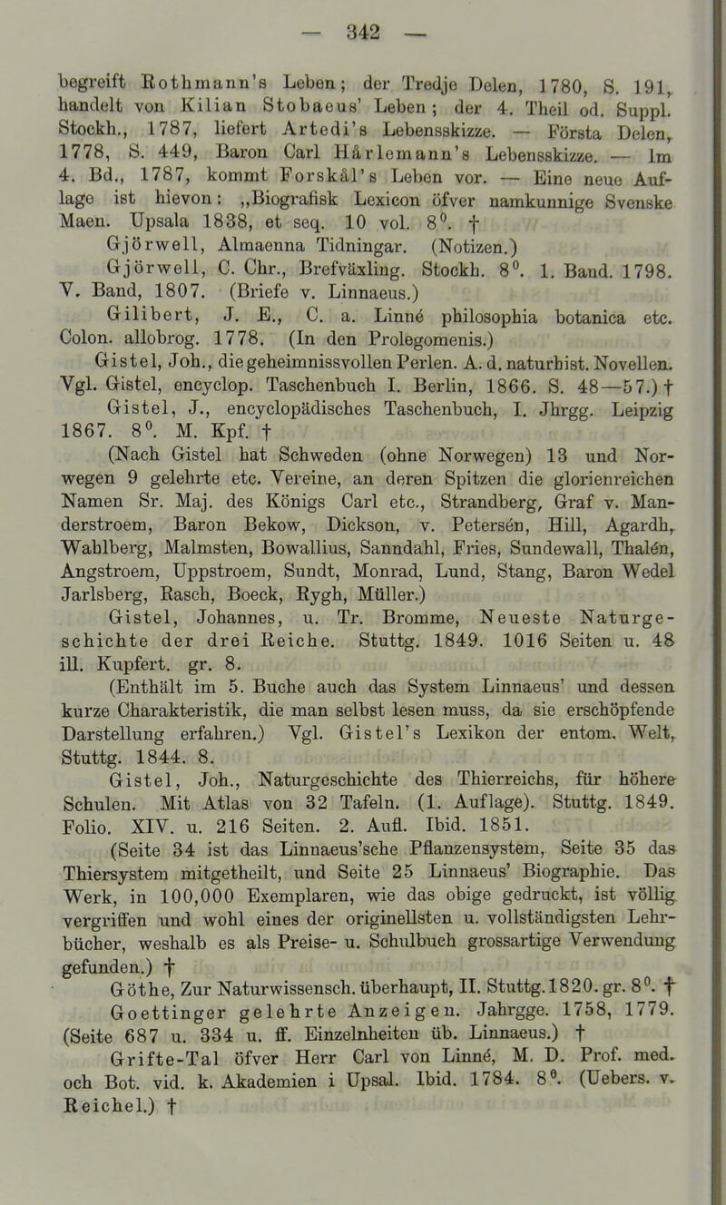 begreift Rothmann's Leben; der Tredje Delen, 1780, S. 191, handelt von Kilian Stobaeua' Leben; der 4. Theil od. Sappl. Stockh., 1787, liefert Artedi's Lebensskizze. — Första Delen, 1778, S, 449, Baron Carl Härlomann's Lebensskizze. — im 4. Bd., 1787, kommt Forskäl's Leben vor. — Eine neue Auf- lage ist hievon: „Biografisk Lexicon öfver namkunnige Svonske Maen. üpsala 1838, et seq. 10 vol. 8^ f Gjörwell, Almaenna Tidningar, (Notizen.) Gjörwell, C. Chr., Brefväxling. Stockh. 1. Band. 1798. V. Band, 1807. (Briefe v. Linnaeus.) Gilibert, J. E., C, a. Linnö philosophia botanica etc. Colon, allobrog. 1778. (In den Prolegomenis.) Gistel, Job., die geheimnissvollen Perlen. A. d. naturbist. Novellen. VgL Gistel, encyclop. Taschenbuch I. Berlin, 1866. S. 48—5 7.)t Gistel, J., encyclopädisches Taschenbuch, I. Jhrgg. Leipzig 1867. 8°. M. Kpf. t (Nach Gistel hat Schweden (ohne Norwegen) 13 und Nor- wegen 9 gelehrte etc. Vereine, an deren Spitzen die glorienreichen Namen Sr. Maj. des Königs Carl etc., Strandberg, Graf v. Man- derstroem, Baron Bekow, Dickson, v. Petersen, Hill, Agardh,^ Wahlberg, Malmsten, Bowallius, Sanndahl, Fries, Sundewall, Thalön, Angstroera, üppstroem, Sundt, Monrad, Lund, Stang, Baron Wedel Jarlsberg, Rasch, Boeck, Rygh, Müller.) Gistel, Johannes, u. Tr. Bromme, Neueste Naturge- schichte der drei Reiche. Stuttg. 1849. 1016 Seiten u. 48 ill. Kupfert. gr. 8. (Enthält im 5. Buche auch das System Linnaeus' und dessen kurze Charakteristik, die man selbst lesen muss, da sie erschöpfende Darstellung erfahren.) Vgl, Gistel's Lexikon der entom. Welt, Stuttg. 1844. 8. Gistel, Joh., Naturgeschichte des Thierreichs, für höhere Schulen. Mit Atlas von 32 Tafeln. (1. Auflage). Stuttg. 1849. Folio. XIV. u. 216 Seiten. 2. Aufl. Ibid. 1851. (Seite 34 ist das Linnaeus'sche Pflanzensystem, Seite 35 das^ Thiersystem mitgetheilt, und Seite 25 Linnaeus' Biographie. Das Werk, in 100,000 Exemplaren, wie das obige gedruckt, ist völlig, vergriffen und wohl eines der originellsten u. vollständigsten Lehr- bücher, weshalb es als Preise- u. Schulbuch grossartige Verwendung gefunden.) f Göthe, Zur Naturwissensch, überhaupt, II. Stuttg.1820.gr. 8°. f Goettinger gelehrte Anzeigen. Jahrgge. 1758, 1779. (Seite 687 u. 334 u. ff. Einzelnheiteu üb. Linnaeus.) f Grifte-Tal öfver Herr Carl von Linn(§, M. D. Prof. med. och Bot. vid. k. Akademien i Upsal. Ibid. 1784. 8^. (üebers. v. Reichel.) f