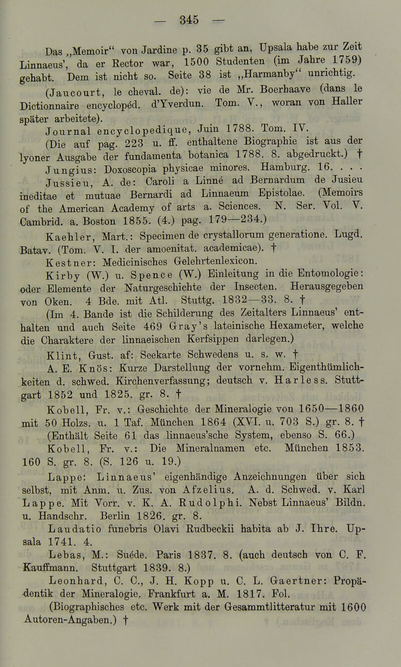 Das „Memoir von Jardine p. 35 gibt an, Upsala habe zur Zeit Linnaeiis', da er Rector war, 1500 Studenten (im Jahre 1759) gehabt. Dem ist nicht so. Seite 38 ist „Harmanby'' unrichtig. (Jaucourt, le cheval. de): vie de Mr. Boerhaave (dans le Dictionnaire encyclopöd. d'Yverdun. Tom. V., woran von Haller später arbeitete). Journal encyclopedique, Juin 1788. Tom. IV. (Die auf pag. 223 u. ff. enthaltene Biographie ist aus der lyoner Ausgabe der fundamenta botanica 1788. 8. abgedruckt.) f Jungius: Doxoscopia physicae minores. Hamburg. 16. . . . Jussieu, A. de: Caroli a Linnö ad Bernardum de Jusieu ineditae et mutuae Bernardi ad Linnaeum Epistolae. (Memoirs of the American Academy of arts a. Sciences. N. Ser. Vol. V. Cambrid. a. Boston 1855. (4.) pag. 179—284.) Kaehler, Mart.: Specimen de crystallorum generatione. Lugd. Batav. (Tom. V. I. der amoenitat. academicae). f Kestner: Medicinisches Gelehrtenlexicon. Kirby (W.) u. Spence (W.) Einleitung in die Entomologie: oder Elemente der Naturgeschichte der Insecten. Herausgegeben von Oken. 4 Bde. mit Atl. Stuttg. 1832—33. 8. f (Im 4. Bande ist die Schilderung des Zeitalters Linnaeus' ent- halten und auch Seite 469 Gray's lateinische Hexameter, welche die Charaktere der linnaeischen Kerfsippen darlegen.) Klint, Gust. af: Seekarte Schwedens u. s. w. f A. E. Knös: Kurze Darstellung der vornehm. Eigenthümlich- keiten d. schwed. Kirchenverfassung; deutsch v. Harless. Stutt- gart 1852 und 1825. gr. 8. f Kobell, Er. v.: Geschichte der Mineralogie von 1650—1860 mit 50 Holzs. u. 1 Taf. München 1864 (XVI. u. 703 S.) gr. 8. f (Enthält Seite 61 das linnaeus'sche System, ebenso S. 66.) Kobell, Fr. v.: Die Mineralnamen etc. München 1853. 160 S. gr. 8. (S. 126 u. 19.) Lappe: Linnaeus' eigenhändige Anzeichnungen über sich selbst, mit Anm. u. Zus. von Afzelius, A. d. Schwed. v. Karl Lappe. Mit Vorr. v. K. A. ßudolphi. Nebst Linnaeus' Bildn. u. Handschr. Berlin 1826. gr. 8. Laudatio funebris Olavi Rudbeckii habita ab J. Ihre. Up- sala 1741. 4. Lebas, M.: Suöde. Paris 1837. 8. (auch deutsch von C. F. Kauffmann. Stuttgart 1839. 8.) Leonhard, C. C, J. H. Kopp u. C. L. Gaertner: Propä- -dentik der Mineralogie, Prankfurt a. M. 1817. Fol. (Biographisches etc. Werk mit der Gesammtlitteratur mit 1600 Autoren-Angaben.) f