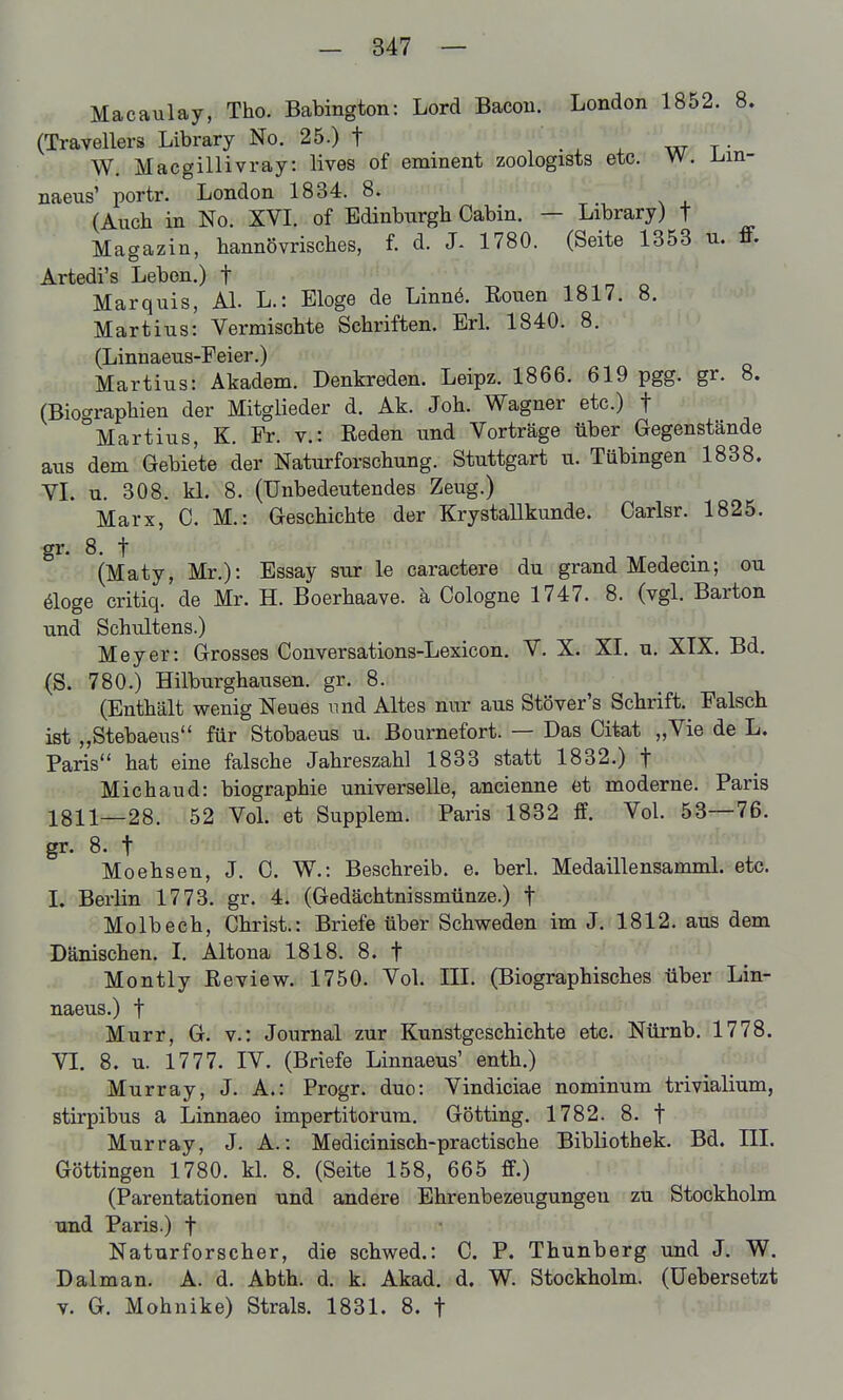 Macaulay, Tho. Babington: Lord Bacou. London 1852. 8. (Travellers Library No. 25.) t ^ - w t- W, Macgillivray: lives of eminent zoologists etc. W. L-m- naeus' portr. London 1834. 8. (Auch in No. XVL of Edinburgh Cabin. — Library) t Magazin, hannövrisches, f. d. 1780. (Seite 1353 u. ff. Artedi's Leben.) f Marquis, AI. L.: Eloge de Linnö. Eouen 1817. 8. Martins: Vermischte Schriften. Erl. 1840. 8. (Linnaeus-Feier.) Martins: Akadem. Denkreden. Leipz. 1866. 619 pgg. gr. 8. (Biographien der Mitglieder d. Ak. Joh. Wagner etc.) f °Martius, K. Fr. v.: Eeden und Vorträge über Gegenstände aus dem Gebiete der Naturforschung. Stuttgart u. Tübingen 1838. VL u. 308. kl. 8. (Unbedeutendes Zeug.) Marx, C. M.: Geschichte der Krystallkunde. Carlsr. 1825. 8. t (Maty, Mr.): Essay sur le caractere du grand Medecm; ou äoge critiq. de Mr. H. Boerhaave. ä Cologne 1747. 8. (vgl. Barton und Schultens.) Meyer: Grosses Conversations-Lexicon. V. X. XI. u. XIX. Bd, (S. 780.) Hilburghausen. gr. 8. (Enthält wenig Neues und Altes nur aus Stöver's Schrift. Falsch ist „Stebaeus für Stobaeus u. Bournefort. — Das Citat „Vie de L. Paris hat eine falsche Jahreszahl 1833 statt 1832.) f Michaud: biographie universelle, ancienne et moderne. Paris 1811—28. 52 Vol. et Supplem. Paris 1832 ff. Vol. 53—76. gr. 8. t Moehsen, J. C. W.: Beschreib, e. berl. Medaillensamml. etc. 1. Berlin 1773. gr. 4. (Gedächtnissmünze.) f Molbech, Christ.: Briefe über Schweden im J. 1812. aus dem Dänischen. I. Altona 1818. 8. t Montly Eeview. 1750. Vol. III. (Biographisches über Lin- naeus.) f Murr, G. v.: Journal zur Kunstgeschichte etc. Nürnb. 1778. VI. 8. u. 1777. IV. (Briefe Linnaeus' enth.) Murray, J. A.: Progr. duo: Vindiciae nominum trivialium, stirpibus a Linnaeo impertitorum. Gotting. 1782. 8. f Murray, J. A.: Medicinisch-practische Bibliothek. Bd. III. Göttingen 1780. kl, 8. (Seite 158, 665 ff.) (Parentationen und andere Ehrenbezeugungen zu Stockholm und Paris.) f Naturforscher, die schwed.: C. P. Thunberg und J. W. Dal man. A. d. Abth. d. k. Akad. d. W. Stockholm, (üebersetzt V. G. Mohnike) Strals. 1831. 8. f