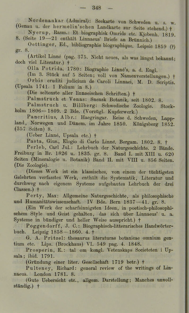 Nordenankar (Admiral): Seekarte von Schweden u. s. w (Genau n. der hermelin'schen Landkarte zur Seite stehend.) f Nyerup, Rasm.: Et biographisk Omrids etc. Kjobenh. 1819. 8. (Seite 19—21 enthält Linnaeus' Briefe an Brtinnich.) Oettinger, Ed., bibliographie biographique. Leipsic 1859 (?) gr. 8. (Artikel Linnö (pag. 375. Nicht neues, als was längst bekannt; doch viel Literatur.) f 011a Potrida. 1780: Biographie Linnö's, a. d. Engl. (Im 3. Stück auf 5 Seiten; voll von Namen Verstellungen.) f Orbis eruditi Judicium de Caroli Linnaei, M. D. Scriptis. (Upsala 1741. 1 Polium in 8.) (Die seltenste aller Unna eischen Schriften.) f Palmstruch et Venas: Snensk Botanik, seit 1802. 8. Palmstruch u. Billberg: Schwedische Zoologie. Stock- holm 1806-1809. 2 Bde. (Vorzügl. Kupferwerk.) Pancritius, Albr.: Haegringar. Reise d. Schweden, Lapp- land, Norwegen und Dänem. im Jahre 1850. Königsberg 1852. (357 Seiten) 8. (Ueber Linnö, üpsala etc.) f Pasta, Gius., Elogio di Carlo Linnö. Bergam. 1802. 8. f Per leb, Carl JuL: Lehrbuch der Naturgeschichte. 2 Bände. Freiburg in Br. 1826 u. 1835. gr. 8. Band I. mit XIII u. 620 Seiten (Mineralogie u. Botanik) Band II. mit VIII u. 856 Seiten. (Die Zoologie). (Dieses Werk ist ein klassisches, von einem der tüchtigsten Gelehrten verfasstes Werk, enthält die Systematik, Literatur und durchweg nach eigenem Systeme aufgebautes Lehrbuch der drei Classen.) f Perty, Max: Allgemeine Naturgeschichte, als philosophische und Humanitätswissenschaft. IV Bde. Bern 1837 — 41. gr. 8. (Ein Werk der scharfsinnigsten Ideen, in poetisch-philosophi- schem Style und Geist gehalten, das sich über Linnaeus' u. a. Systeme in bündiger und heller Weise ausspricht.) f Poggendorff, J. C.: Biographisch-litterarisches Handwörter- buch. Leipzig 1858 — 1860. 4. f G. A. Pritzel: thesaurus literaturae botanicae omnium gen- tium etc. Lips. (Brockhaus) VI. 549 pag. 4. 1848. Prosper in, E.: tal om kongl. Vetenskaps Societeten i Up- sala; ibid. 1791. (Gründung einer liter. Gesellschaft 1719 betr.) f Pulteney, Richard: general review of the writings of Lin- naeus. London 1781. 8. (Gute Uebersicht etc., allgem. Darstellung; Manches unvoll- ständig.) t