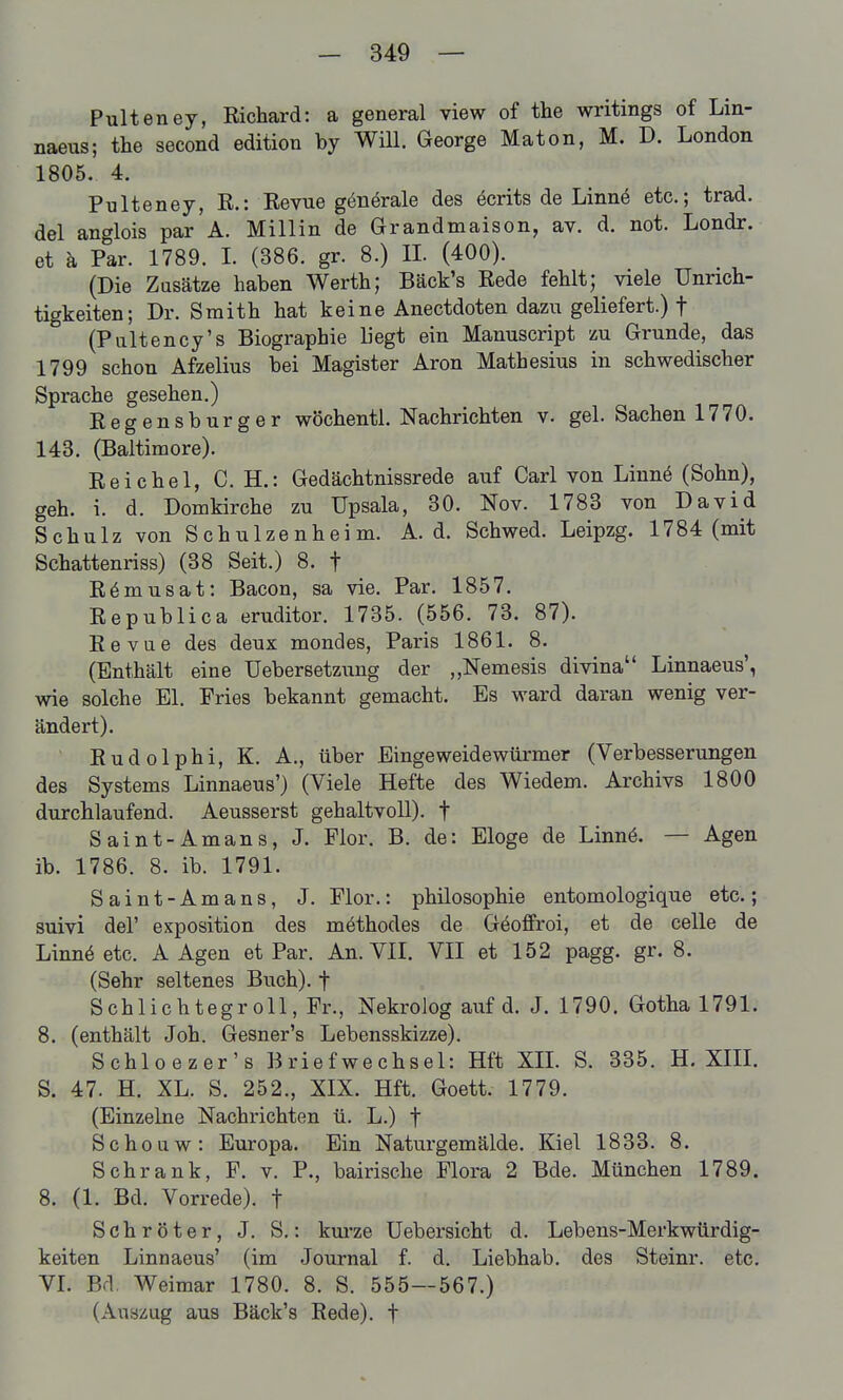 Pulteney, Richard: a general view of the writings of Lin- naeus; the second edition by Will. George Maton, M. D. London 1805. 4. Pulteney, R.: Revue gönörale des Berits de Linnö etc.; trad. dal anglois par A. Miliin de Grandmaison, av. d. not. Londr. et k Par. 1789. I. (386. gr. 8.) IL (400). (Die Zusätze haben Werth; Bäck's Rede fehlt; viele Unrich- tigkeiten; Dr. Smith hat keine Anectdoten dazu geliefert.) f (Paltency's Biographie liegt ein Manuscript zu Grunde, das 1799 schon Afzelius bei Magister Aron Mathesius in schwedischer Sprache gesehen.) Regensburger wöchentl. Nachrichten v. gel. Sachen 1770. 143. (Baltimore). Reichel, C. H.: Gedächtnissrede auf Carl von Linnö (Sohn), geh. i. d. Domkirche zu Upsala, 30. Nov. 1783 von David Schulz von Schulzenheim. A. d. Schwed. Leipzg. 1784 (mit Schattenriss) (38 Seit.) 8. f Römusat: Bacon, sa vie. Par. 1857. Republica eruditor. 1735. (556. 73. 87). Revue des deux mondes, Paris 1861. 8. (Enthält eine Uebersetzung der Nemesis divina Linnaeus', wie solche El. Fries bekannt gemacht. Es ward daran wenig ver- ändert). Rudolphi, K. A., über Eingeweidewürmer (Verbesserungen des Systems Linnaeus') (Viele Hefte des Wiedem. Archivs 1800 durchlaufend. Aeusserst gehaltvoll), f Saint-Amans, J. Flor. B. de: Eloge de Linnö. — Agen ib. 1786. 8. ib. 1791. Saint-Amans, J. Flor.: philosophie entomologique etc.; suivi del' exposition des methodes de Göoffroi, et de celle de Linnä etc. A Agen et Par. An. VII. VII et 152 pagg. gr. 8. (Sehr seltenes Buch), f Schlichtegroll, Fr., Nekrolog auf d. J. 1790. Gotha 1791. 8. (enthält Joh. Gesner's Lebensskizze). Schloezer's Briefwechsel: Hft XIL S. 335. H. XIIL S. 47. H. XL. S. 252., XIX. Hft. Goett. 1779. (Einzelne Nachrichten ü. L.) f Schouw: Europa. Ein Naturgemälde. Kiel 1833. 8. Schrank, F. v. P., bairische Flora 2 Bde. München 1789. 8. (1. Bd. Vorrede), t Schröter, J. S.: kui'ze Uebersicht d. Lebens-Merkwürdig- keiten Linnaeus' (im Journal f. d. Liebhab. des Steinr. etc. VL Bd. Weimar 1780. 8. S. 555—567.) (Auszug aus Bäck's Rede), f