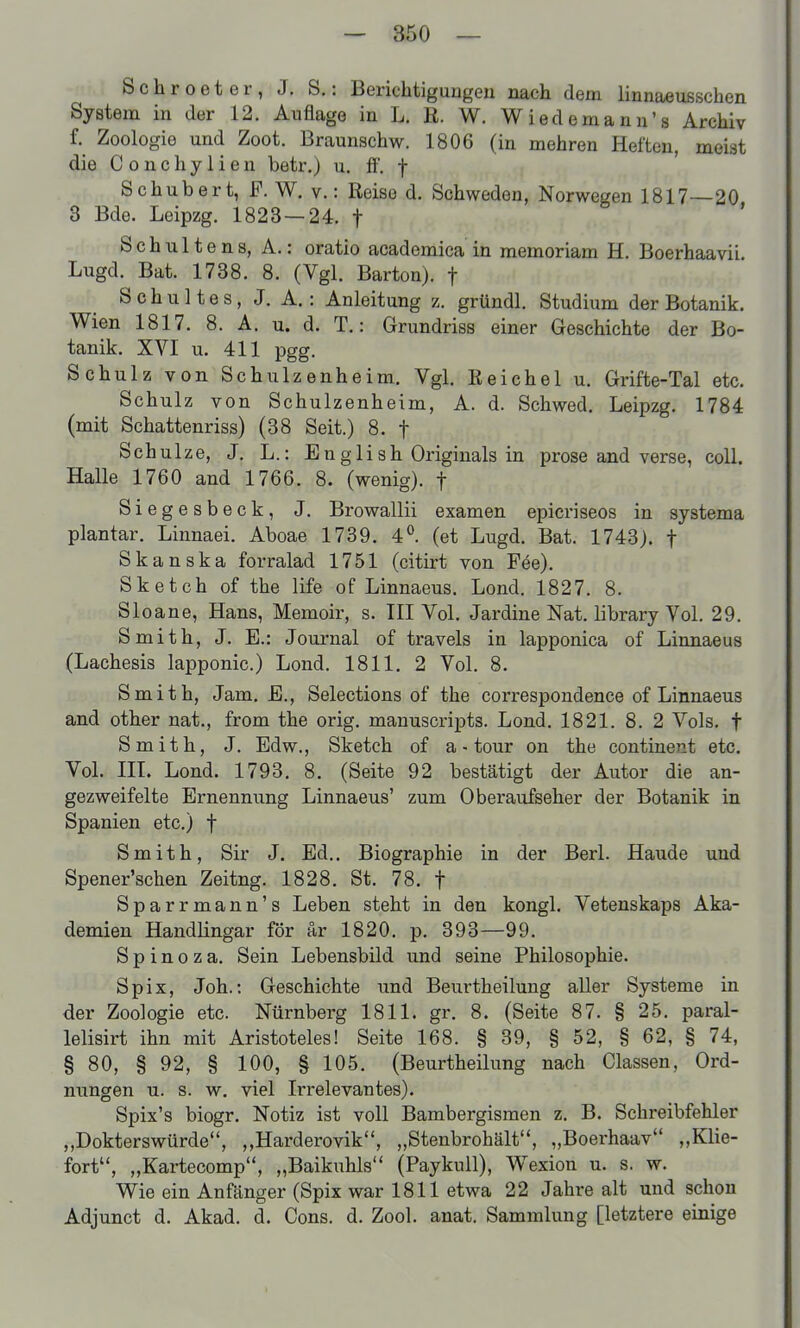 Schroeter, J. S.: Berichtigungen nach dem linnaeußschen System in der 12. Auflage in L. R. W. Wiedemanu's Archiv f. Zoologie und Zoot. Braunschw. 1806 (in mehren Heften, meist die C 0 n c h y 1 i e n betr.) u. fi. f Schubert, F. W. v.: Reise d. Schweden, Norwegen 1817—20 3 Bde. Leipzg. 1823 — 24. f ' Schultens, A.: oratio academiea in memoriam H. Boerhaavii. Lugd. Bat. 1738. 8. (Vgl. Barton), f Schultes, J. A.: Anleitung z. gründl. Studium der Botanik. Wien 1817. 8. A. u. d. T.: Grundriss einer Geschichte der Bo- tanik. XVI u. 411 pgg. Schulz von Schulzenheim. Vgl. Reichel u. Grifte-Tal etc. Schulz von Schulzenheim, A. d. Schwed. Leipzg. 1784 (mit Schattenriss) (38 Seit.) 8. f Schulze, J. L.: Eng 1 ish Originals in prose and verse, coli. Halle 1760 and 1766. 8. (wenig), f Siegesbeck, J. Browallii examen epicriseos in systema plantar. Linnaei. Aboae 1739. 4°. (et Lugd. Bat. 1743). f Skanska forralad 1751 (citirt von F6e). Sketch of the life of Linnaeus. Lond. 1827. 8. Sloane, Hans, Memoir, s. TU Vol. Jardine Nat. library Vol. 29. Smith, J. E.: Journal of travels in lapponica of Linnaeus (Lachesis lapponic.) Lond. 1811, 2 Vol. 8. Smith, Jam. E., Selections of the correspondence of Linnaeus and other nat., from the orig. manuscripts. Lond. 1821. 8. 2 Vols. t Smith, J. Edw., Sketch of a - tour on the continent etc. Vol. III. Lond. 1793. 8. (Seite 92 bestätigt der Autor die an- gezweifelte Ernennung Linnaeus' zum Oberaufseher der Botanik in Spanien etc.) f Smith, Sir J. Ed.. Biographie in der Berl. Haude und Spener'schen Zeitng. 1828. St. 78. f Sparrmann's Leben steht in den kongl. Vetenskaps Aka- demien Handlingar för är 1820. p. 393—99. Spinoza. Sein Lebensbild und seine Philosophie. Spix, Joh.: Geschichte und Beurtheilung aller Systeme in der Zoologie etc. Nürnberg 1811. gr. 8. (Seite 87. § 25. paral- lelisirt ihn mit Aristoteles! Seite 168. § 39, § 52, § 62, § 74, § 80, § 92, § 100, § 105. (Beurtheilung nach Classen, Ord- nungen u. s. w. viel Irrelevantes). Spix's biogr. Notiz ist voll Bambergismen z. B. Schreibfehler „Dokterswürde, „Harderovik, „Stenbrohält, „Boerhaav „Klie- fort, „Kartecomp, „Baikuhls (Paykull), Wexion u. s. w. Wie ein Anfänger (Spix war 1811 etwa 22 Jahre alt und schon Adjunct d. Akad. d. Cons. d. Zool. anat. Sammlung [letztere einige